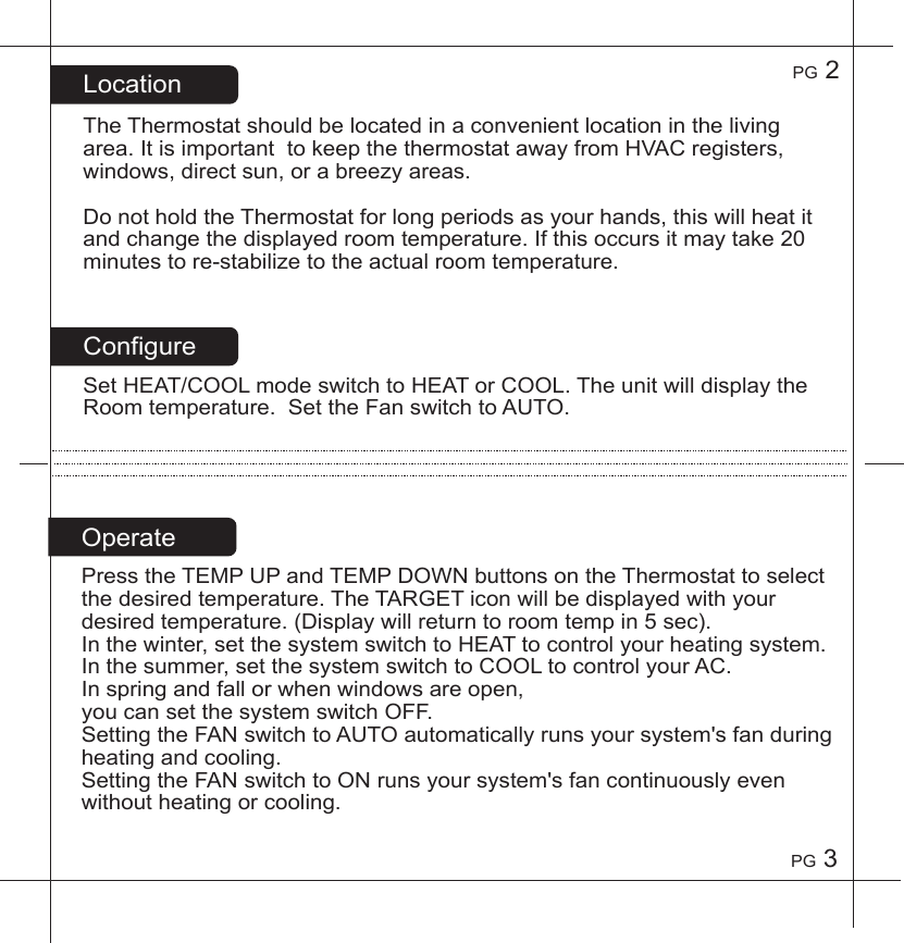 PG2PG3ConfigureSetHEAT/COOLmodeswitchtoHEATorCOOL.TheunitwilldisplaytheRoomtemperature.SettheFanswitchtoAUTO.LocationTheThermostatshouldbelocatedinaconvenientlocationinthelivingarea.ItisimportanttokeepthethermostatawayfromHVACregisters,windows,directsun,orabreezyareas.DonotholdtheThermostatforlongperiodsasyourhands,thiswillheatitandchangethedisplayedroomtemperature.Ifthisoccursitmaytake20minutestore-stabilizetotheactualroomtemperature.PresstheTEMPUPandTEMPDOWNbuttonsontheThermostattoselectthedesiredtemperature.TheTARGETiconwillbedisplayedwithyourdesiredtemperature.(Displaywillreturntoroomtempin5sec).Inthewinter,setthesystemswitchtoHEATtocontrolyourheatingsystem.Inthesummer,setthesystemswitchtoCOOLtocontrolyourAC.Inspringandfallorwhenwindowsareopen,youcansetthesystemswitchOFF.SettingtheFANswitchtoAUTOautomaticallyrunsyoursystem'sfanduringheatingandcooling.SettingtheFANswitchtoONrunsyoursystem'sfancontinuouslyevenwithoutheatingorcooling.Operate