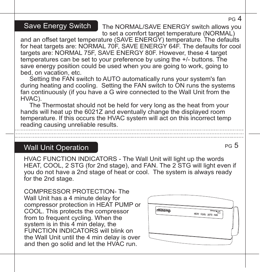 PG5PG4SaveEnergySwitchHVACFUNCTIONINDICATORS-TheWallUnitwilllightupthewordsHEAT,COOL,2STG(for2ndstage),andFAN.The2STGwilllightevenifyoudonothavea2ndstageofheatorcool.Thesystemisalwaysreadyforthe2ndstage.COMPRESSORPROTECTION-TheWallUnithasa4minutedelayforcompressorprotectioninHEATPUMPorCOOL.Thisprotectsthecompressorfromtofrequentcycling.Whenthesystemisinthis4mindelay,theFUNCTIONINDICATORSwillblinkontheWallUnituntilthe4mindelayisoverandthengosolidandlettheHVACrun.WallUnitOperationTheNORMAL/SAVEENERGYswitchallowsyoutosetacomforttargettemperature(NORMAL)andanoffsettargettemperature(SAVEENERGY)temperature.Thedefaultsforheattargetsare:NORMAL70F,SAVEENERGY64F.Thedefaultsforcooltargetsare:NORMAL75F,SAVEENERGY80F.However,these4targettemperaturescanbesettoyourpreferencebyusingthe+/-buttons.Thesaveenergypositioncouldbeusedwhenyouaregoingtowork,goingtobed,onvacation,etc.SettingtheFANswitchtoAUTOautomaticallyrunsyoursystem'sfanduringheatingandcooling.SettingtheFANswitchtoONrunsthesystemsfancontinuously(ifyouhaveaGwireconnectedtotheWallUnitfromtheHVAC).TheThermostatshouldnotbeheldforverylongastheheatfromyourhandswillheatupthe6021Zandeventuallychangethedisplayedroomtemperature.IfthisoccurstheHVACsystemwillactonthisincorrecttempreadingcausingunreliableresults.HEATCOOL2STGFANBINDINGLOWBATT