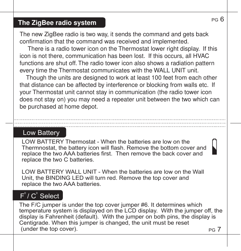 PG7PG6F0/C0SelectTheF/Cjumperisunderthetopcoverjumper#6.ItdetermineswhichtemperaturesystemisdisplayedontheLCDdisplay.Withthejumperoff,thedisplayisFahrenheit(default).Withthejumperonbothpins,thedisplayisCentigrade.Whenthisjumperischanged,theunitmustbereset(underthetopcover).LowBatteryLOWBATTERYThermostat-WhenthebatteriesarelowontheThermnostat,thebatteryiconwillflash.RemovethebottomcoverandreplacethetwoAAAbatteriesfirst.ThenremovethebackcoverandreplacethetwoCbatteries.LOWBATTERYWALLUNIT-WhenthebatteriesarelowontheWallUnit,theBINDINGLEDwillturnred.RemovethetopcoverandreplacethetwoAAAbatteries.The new ZigBee radio is two way, it sends the command and gets back confirmation that the command was received and implemented.     There is a radio tower icon on the Thermostat lower right display.  If this icon is not there, communication has been lost.  If this occurs, all HVAC functions are shut off. The radio tower icon also shows a radiation pattern  every time the Thermostat communicates with the WALL UNIT unit.    Though the units are designed to work at least 100 feet from each other that distance can be affected by interference or blocking from walls etc.  If your Thermostat unit cannot stay in communication (the radio tower icon does not stay on) you may need a repeater unit between the two which can be purchased at home depot.The ZigBee radio system