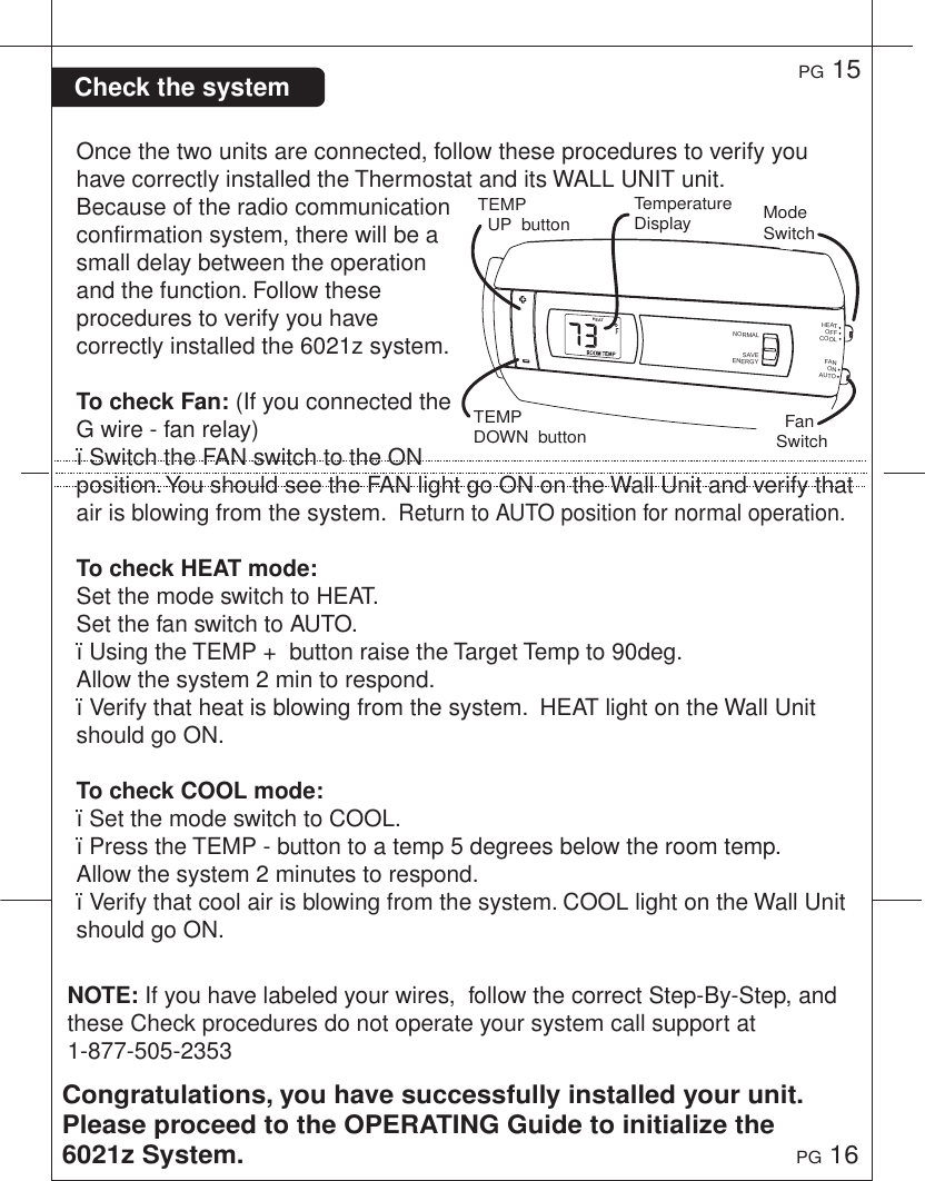NOTE: If you have labeled your wires,  follow the correct Step-By-Step, and these Check procedures do not operate your system call support at 1-877-505-2353 Check the systemOnce the two units are connected, follow these procedures to verify you have correctly installed the Thermostat and its WALL UNIT unit. Because of the radio communication confirmation system, there will be a small delay between the operation and the function. Follow these procedures to verify you have correctly installed the 6021z system.To check Fan: (If you connected the G wire - fan relay)&iuml;Switch the FAN switch to the ON position. You should see the FAN light go ON on the Wall Unit and verify that air is blowing from the system.  Return to AUTO position for normal operation.To check HEAT mode:Set the mode switch to HEAT. Set the fan switch to AUTO.&iuml;Using the TEMP +  button raise the Target Temp to 90deg.  Allow the system 2 min to respond. &iuml;Verify that heat is blowing from the system.  HEAT light on the Wall Unit should go ON. To check COOL mode:&iuml;Set the mode switch to COOL.&iuml;Press the TEMP - button to a temp 5 degrees below the room temp.  Allow the system 2 minutes to respond.&iuml;Verify that cool air is blowing from the system. COOL light on the Wall Unit should go ON. Congratulations, you have successfully installed your unit. Please proceed to the OPERATING Guide to initialize the 6021z System.PG 15PG 16TEMP   UP  buttonTEMPDOWN  buttonTemperature Display Mode SwitchFan SwitchHEATHEATNORMALSAVEENERGYCOOLOFFFANAUTOON