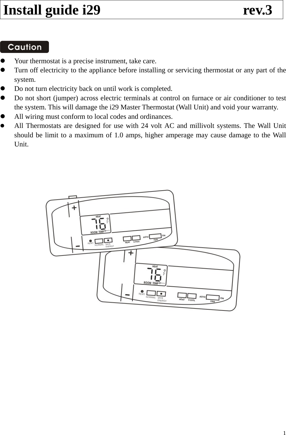 Install guide i29                    rev.3      Your thermostat is a precise instrument, take care.   Turn off electricity to the appliance before installing or servicing thermostat or any part of the system.   Do not turn electricity back on until work is completed.   Do not short (jumper) across electric terminals at control on furnace or air conditioner to test the system. This will damage the i29 Master Thermostat (Wall Unit) and void your warranty.   All wiring must conform to local codes and ordinances.   All Thermostats are designed for use with 24 volt AC and millivolt systems. The Wall Unit should be limit to a maximum of 1.0 amps, higher amperage may cause damage to the Wall Unit.                  1