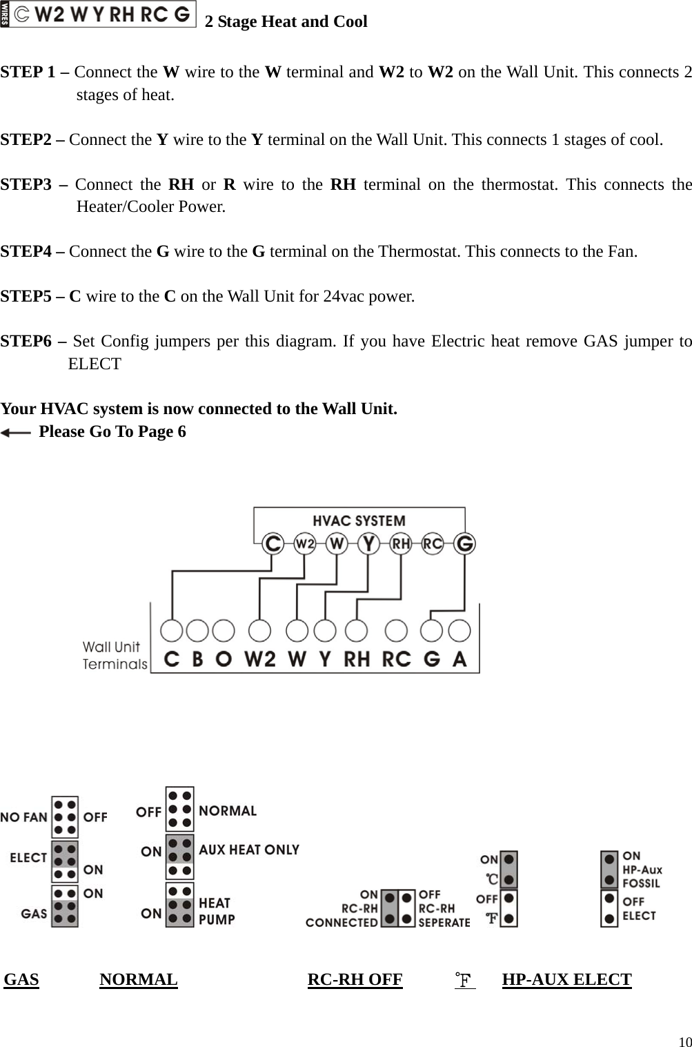  2 Stage Heat and Cool  STEP 1 &ndash; Connect the W wire to the W terminal and W2 to W2 on the Wall Unit. This connects 2 stages of heat.  STEP2 &ndash; Connect the Y wire to the Y terminal on the Wall Unit. This connects 1 stages of cool.  STEP3 &ndash; Connect the RH or R wire to the RH terminal on the thermostat. This connects the Heater/Cooler Power.  STEP4 &ndash; Connect the G wire to the G terminal on the Thermostat. This connects to the Fan.  STEP5 &ndash; C wire to the C on the Wall Unit for 24vac power.    STEP6 &ndash; Set Config jumpers per this diagram. If you have Electric heat remove GAS jumper to ELECT   Your HVAC system is now connected to the Wall Unit.   Please Go To Page 6                                         GAS       NORMAL               RC-RH OFF      ℉    HP-AUX ELECT   10