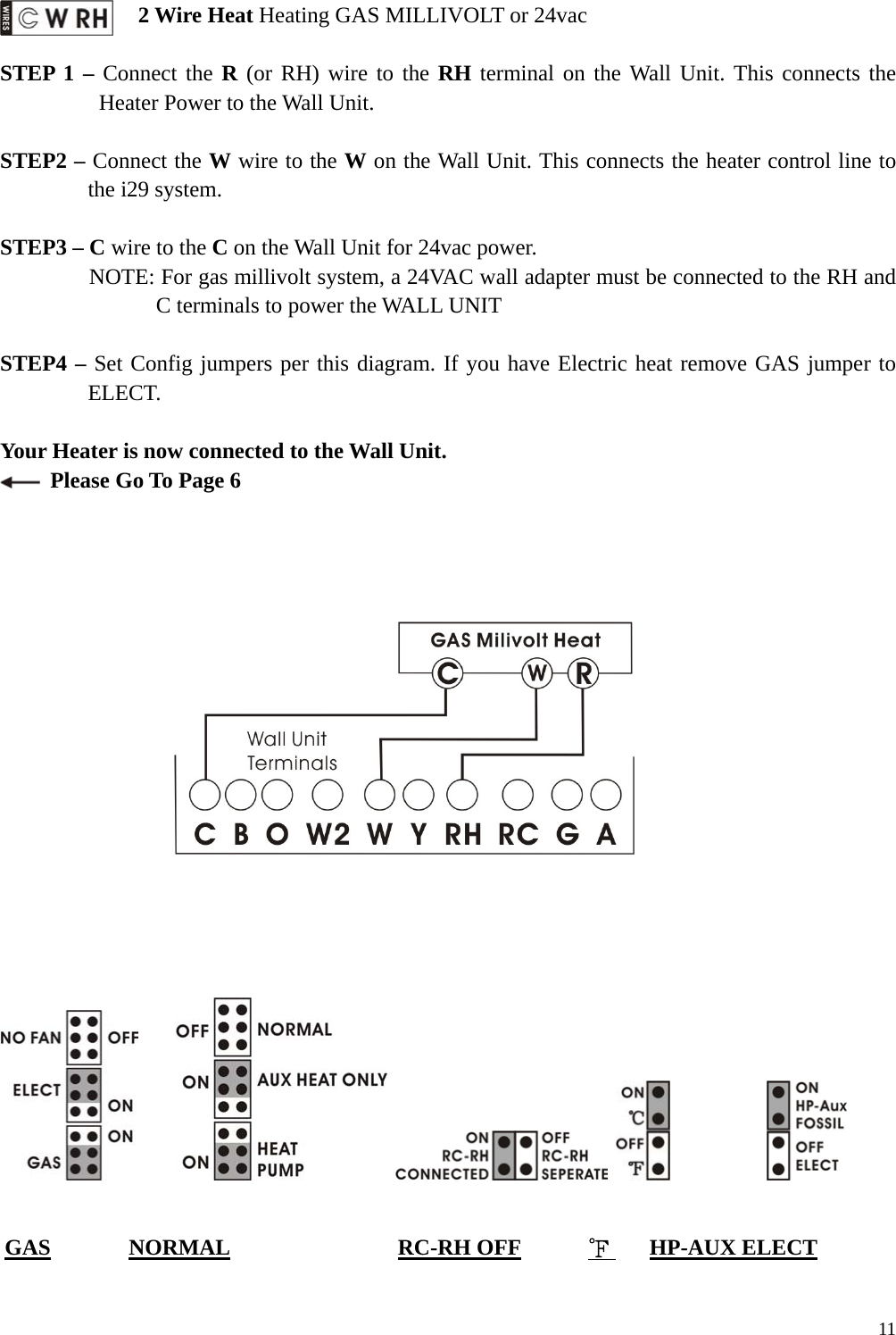   2 Wire Heat Heating GAS MILLIVOLT or 24vac  STEP 1 &ndash; Connect the R (or RH) wire to the RH terminal on the Wall Unit. This connects the Heater Power to the Wall Unit.  STEP2 &ndash; Connect the W wire to the W on the Wall Unit. This connects the heater control line to the i29 system.  STEP3 &ndash; C wire to the C on the Wall Unit for 24vac power.   NOTE: For gas millivolt system, a 24VAC wall adapter must be connected to the RH and C terminals to power the WALL UNIT  STEP4 &ndash; Set Config jumpers per this diagram. If you have Electric heat remove GAS jumper to ELECT.  Your Heater is now connected to the Wall Unit.   Please Go To Page 6                                          GAS       NORMAL               RC-RH OFF      ℉    HP-AUX ELECT   11
