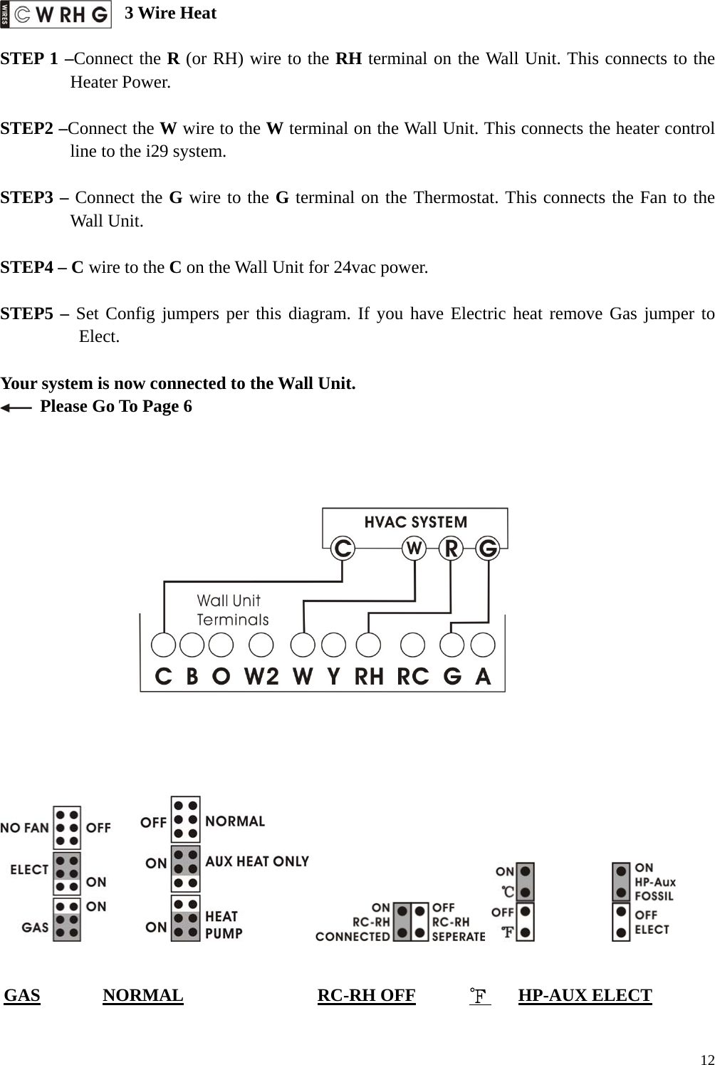  3 Wire Heat  STEP 1 &ndash;Connect the R (or RH) wire to the RH terminal on the Wall Unit. This connects to the Heater Power.  STEP2 &ndash;Connect the W wire to the W terminal on the Wall Unit. This connects the heater control line to the i29 system.  STEP3 &ndash; Connect the G wire to the G terminal on the Thermostat. This connects the Fan to the Wall Unit.  STEP4 &ndash; C wire to the C on the Wall Unit for 24vac power.    STEP5 &ndash; Set Config jumpers per this diagram. If you have Electric heat remove Gas jumper to Elect.  Your system is now connected to the Wall Unit.   Please Go To Page 6                                         GAS       NORMAL               RC-RH OFF      ℉    HP-AUX ELECT   12