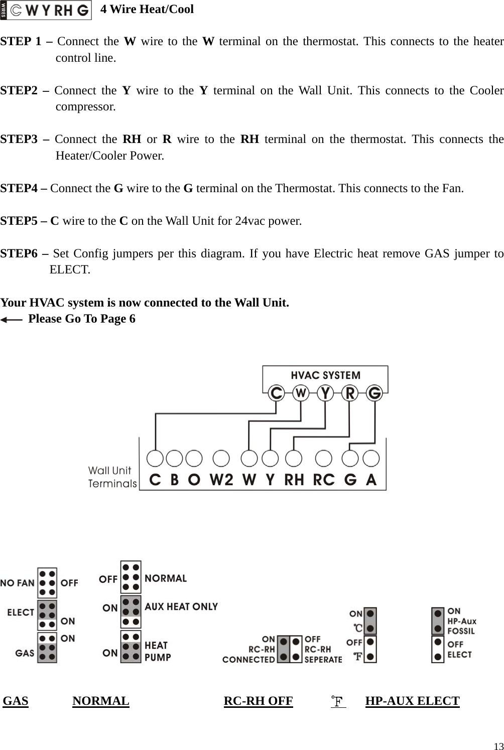  4 Wire Heat/Cool  STEP 1 &ndash; Connect the W wire to the W terminal on the thermostat. This connects to the heater control line.  STEP2 &ndash; Connect the Y wire to the Y terminal on the Wall Unit. This connects to the Cooler compressor.  STEP3 &ndash; Connect the RH or R wire to the RH terminal on the thermostat. This connects the Heater/Cooler Power.  STEP4 &ndash; Connect the G wire to the G terminal on the Thermostat. This connects to the Fan.  STEP5 &ndash; C wire to the C on the Wall Unit for 24vac power.    STEP6 &ndash; Set Config jumpers per this diagram. If you have Electric heat remove GAS jumper to ELECT.  Your HVAC system is now connected to the Wall Unit.   Please Go To Page 6                                       GAS       NORMAL               RC-RH OFF      ℉    HP-AUX ELECT   13