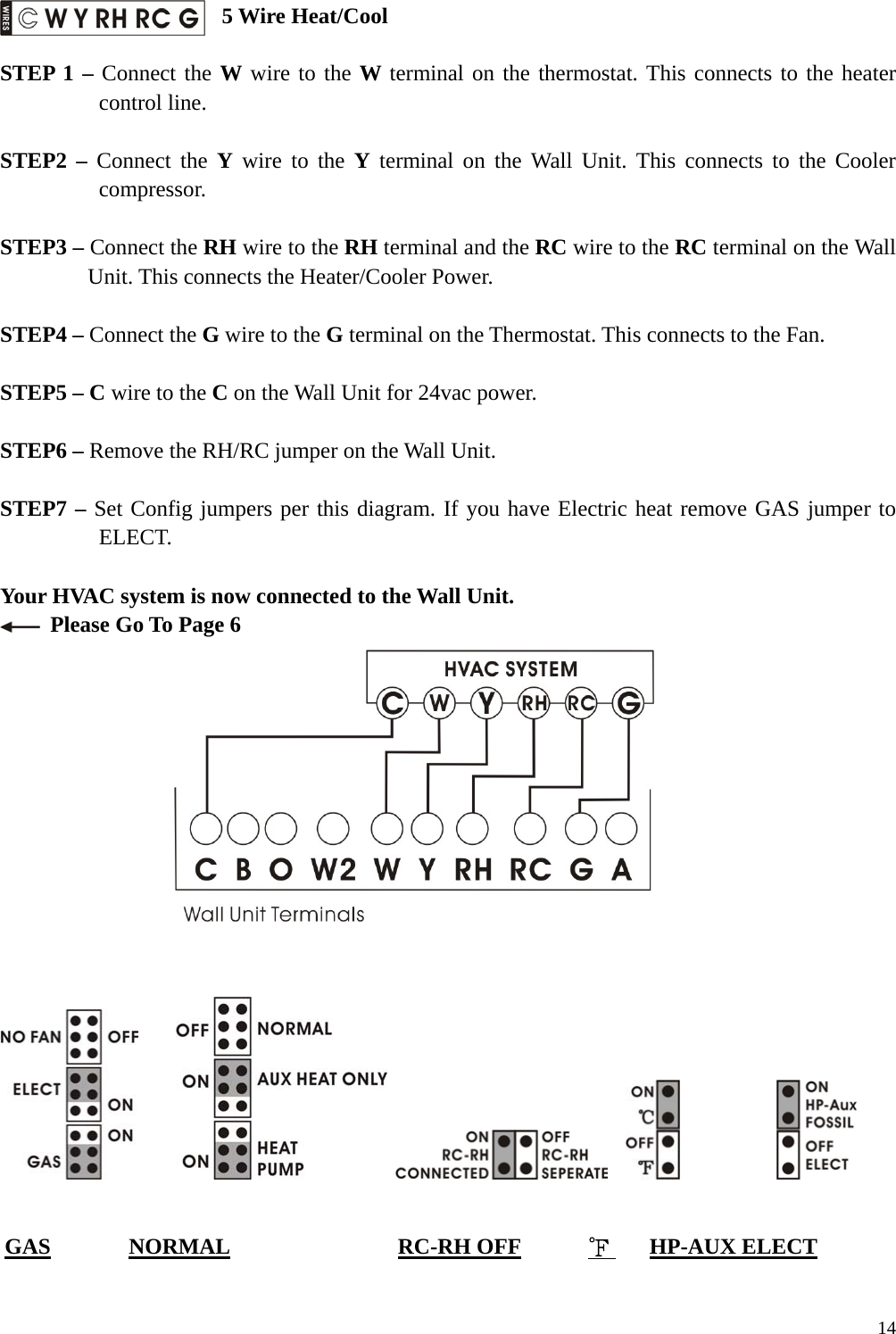  5 Wire Heat/Cool  STEP 1 &ndash; Connect the W wire to the W terminal on the thermostat. This connects to the heater control line.  STEP2 &ndash; Connect the Y wire to the Y terminal on the Wall Unit. This connects to the Cooler compressor.  STEP3 &ndash; Connect the RH wire to the RH terminal and the RC wire to the RC terminal on the Wall Unit. This connects the Heater/Cooler Power.  STEP4 &ndash; Connect the G wire to the G terminal on the Thermostat. This connects to the Fan.  STEP5 &ndash; C wire to the C on the Wall Unit for 24vac power.    STEP6 &ndash; Remove the RH/RC jumper on the Wall Unit.  STEP7 &ndash; Set Config jumpers per this diagram. If you have Electric heat remove GAS jumper to ELECT.  Your HVAC system is now connected to the Wall Unit.   Please Go To Page 6                                     GAS       NORMAL               RC-RH OFF      ℉    HP-AUX ELECT   14