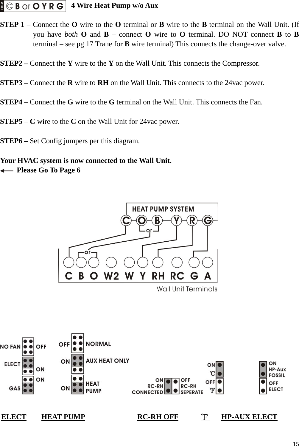  4 Wire Heat Pump w/o Aux  STEP 1 &ndash; Connect the O wire to the O terminal or B wire to the B terminal on the Wall Unit. (If you have both O and B &ndash; connect O wire to O terminal. DO NOT connect B to B terminal &ndash; see pg 17 Trane for B wire terminal) This connects the change-over valve.  STEP2 &ndash; Connect the Y wire to the Y on the Wall Unit. This connects the Compressor.  STEP3 &ndash; Connect the R wire to RH on the Wall Unit. This connects to the 24vac power.  STEP4 &ndash; Connect the G wire to the G terminal on the Wall Unit. This connects the Fan.  STEP5 &ndash; C wire to the C on the Wall Unit for 24vac power.    STEP6 &ndash; Set Config jumpers per this diagram.  Your HVAC system is now connected to the Wall Unit.   Please Go To Page 6                                          ELECT    HEAT PUMP              RC-RH OFF      ℉    HP-AUX ELECT   15