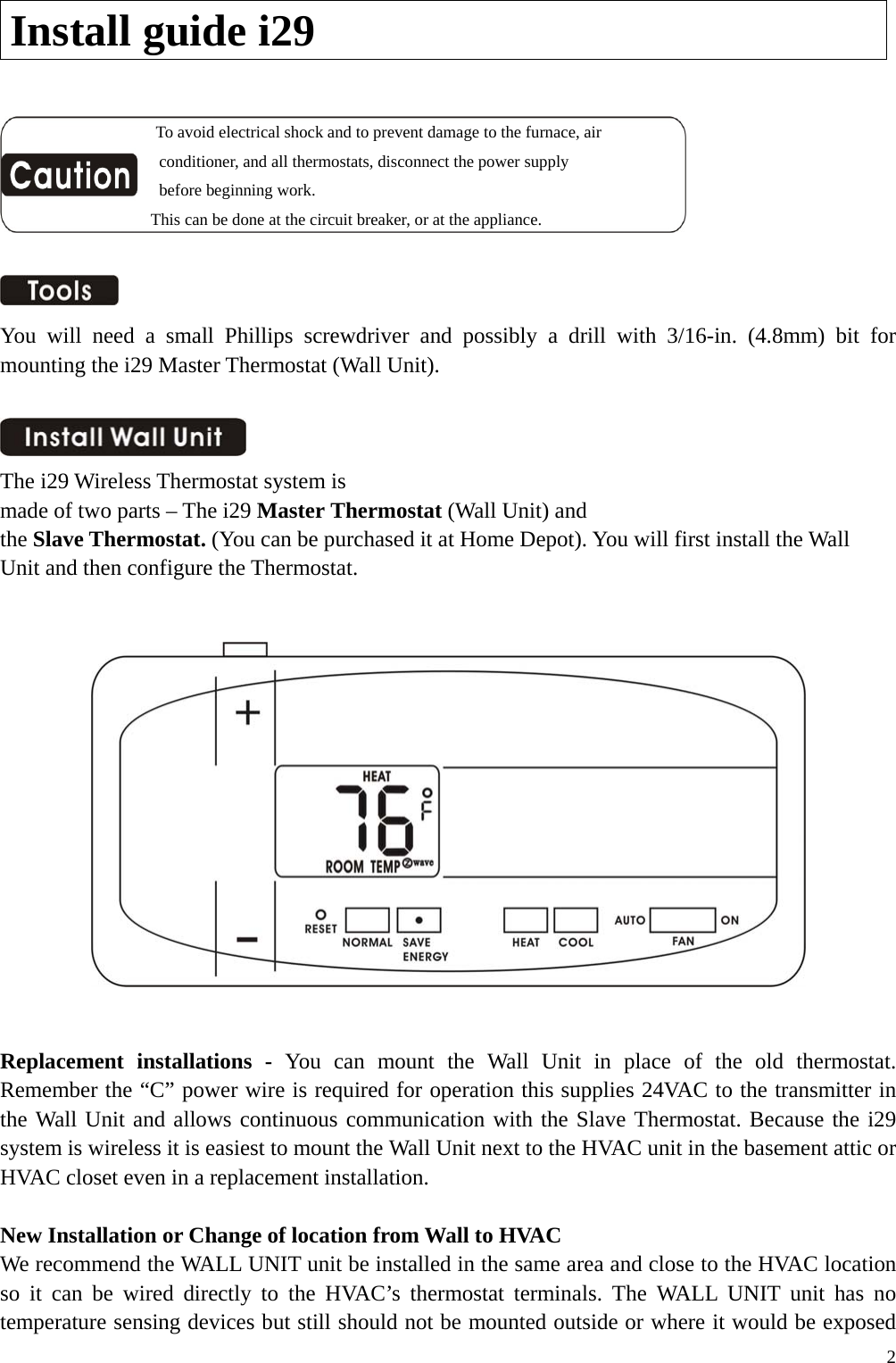 Install guide i29                   To avoid electrical shock and to prevent damage to the furnace, air   conditioner, and all thermostats, disconnect the power supply   before beginning work. This can be done at the circuit breaker, or at the appliance.    You will need a small Phillips screwdriver and possibly a drill with 3/16-in. (4.8mm) bit for mounting the i29 Master Thermostat (Wall Unit).   The i29 Wireless Thermostat system is made of two parts &ndash; The i29 Master Thermostat (Wall Unit) and the Slave Thermostat. (You can be purchased it at Home Depot). You will first install the Wall Unit and then configure the Thermostat.      Replacement installations - You can mount the Wall Unit in place of the old thermostat. Remember the &ldquo;C&rdquo; power wire is required for operation this supplies 24VAC to the transmitter in the Wall Unit and allows continuous communication with the Slave Thermostat. Because the i29 system is wireless it is easiest to mount the Wall Unit next to the HVAC unit in the basement attic or HVAC closet even in a replacement installation.  New Installation or Change of location from Wall to HVAC We recommend the WALL UNIT unit be installed in the same area and close to the HVAC location so it can be wired directly to the HVAC&rsquo;s thermostat terminals. The WALL UNIT unit has no temperature sensing devices but still should not be mounted outside or where it would be exposed  2