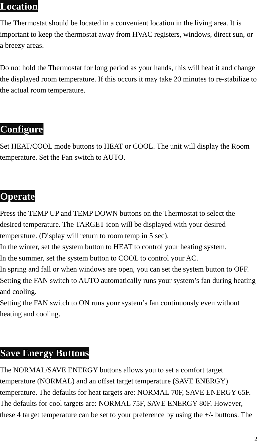 Location The Thermostat should be located in a convenient location in the living area. It is important to keep the thermostat away from HVAC registers, windows, direct sun, or a breezy areas.  Do not hold the Thermostat for long period as your hands, this will heat it and change the displayed room temperature. If this occurs it may take 20 minutes to re-stabilize to the actual room temperature.   Configure Set HEAT/COOL mode buttons to HEAT or COOL. The unit will display the Room temperature. Set the Fan switch to AUTO.   Operate Press the TEMP UP and TEMP DOWN buttons on the Thermostat to select the desired temperature. The TARGET icon will be displayed with your desired temperature. (Display will return to room temp in 5 sec). In the winter, set the system button to HEAT to control your heating system. In the summer, set the system button to COOL to control your AC. In spring and fall or when windows are open, you can set the system button to OFF. Setting the FAN switch to AUTO automatically runs your system&rsquo;s fan during heating and cooling. Setting the FAN switch to ON runs your system&rsquo;s fan continuously even without heating and cooling.   Save Energy Buttons The NORMAL/SAVE ENERGY buttons allows you to set a comfort target temperature (NORMAL) and an offset target temperature (SAVE ENERGY) temperature. The defaults for heat targets are: NORMAL 70F, SAVE ENERGY 65F. The defaults for cool targets are: NORMAL 75F, SAVE ENERGY 80F. However, these 4 target temperature can be set to your preference by using the +/- buttons. The  2