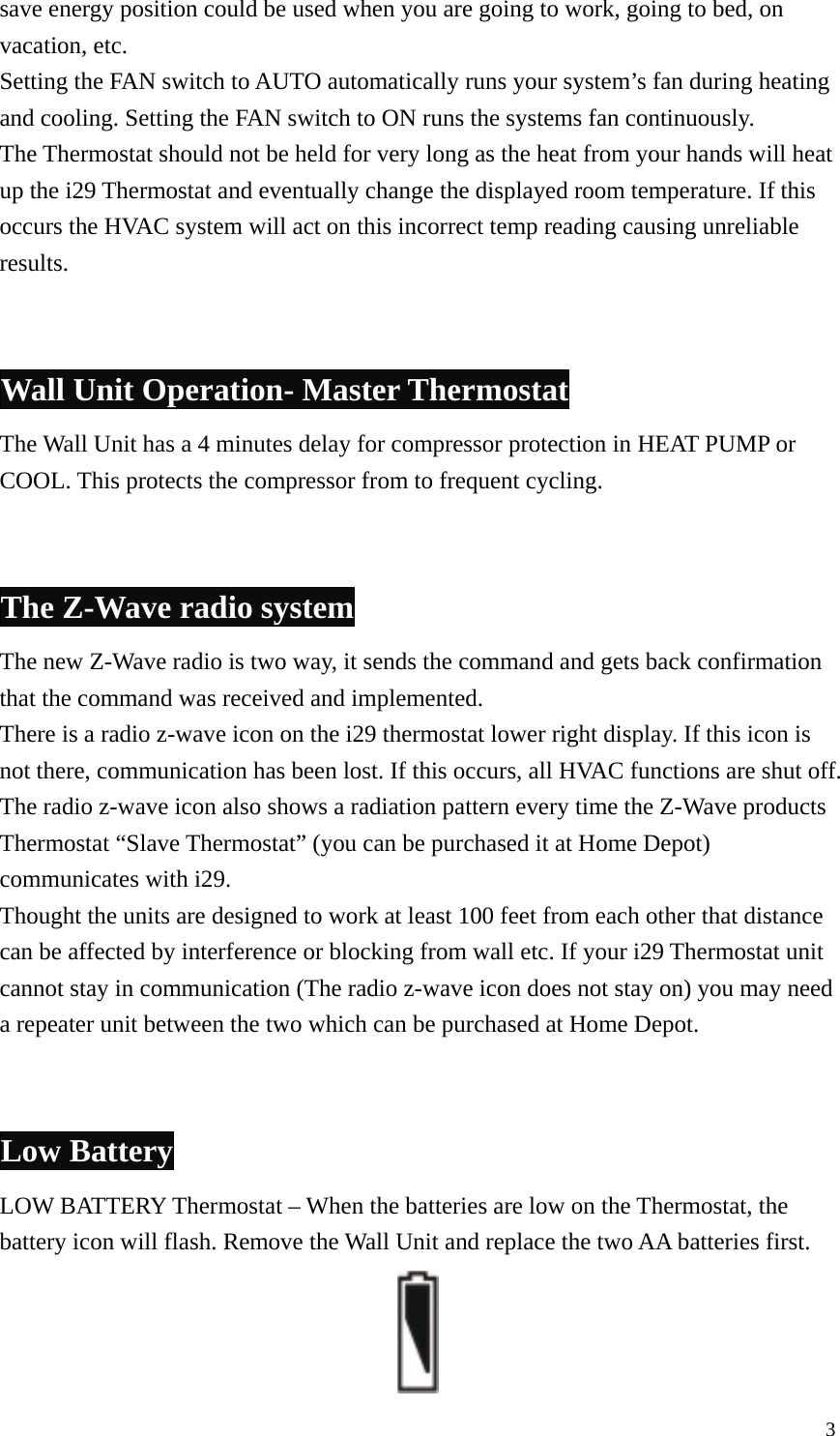 save energy position could be used when you are going to work, going to bed, on vacation, etc. Setting the FAN switch to AUTO automatically runs your system&rsquo;s fan during heating and cooling. Setting the FAN switch to ON runs the systems fan continuously. The Thermostat should not be held for very long as the heat from your hands will heat up the i29 Thermostat and eventually change the displayed room temperature. If this occurs the HVAC system will act on this incorrect temp reading causing unreliable results.   Wall Unit Operation- Master Thermostat The Wall Unit has a 4 minutes delay for compressor protection in HEAT PUMP or COOL. This protects the compressor from to frequent cycling.     The Z-Wave radio system The new Z-Wave radio is two way, it sends the command and gets back confirmation that the command was received and implemented. There is a radio z-wave icon on the i29 thermostat lower right display. If this icon is not there, communication has been lost. If this occurs, all HVAC functions are shut off. The radio z-wave icon also shows a radiation pattern every time the Z-Wave products Thermostat &ldquo;Slave Thermostat&rdquo; (you can be purchased it at Home Depot) communicates with i29. Thought the units are designed to work at least 100 feet from each other that distance can be affected by interference or blocking from wall etc. If your i29 Thermostat unit cannot stay in communication (The radio z-wave icon does not stay on) you may need a repeater unit between the two which can be purchased at Home Depot.   Low Battery LOW BATTERY Thermostat &ndash; When the batteries are low on the Thermostat, the battery icon will flash. Remove the Wall Unit and replace the two AA batteries first.                    3