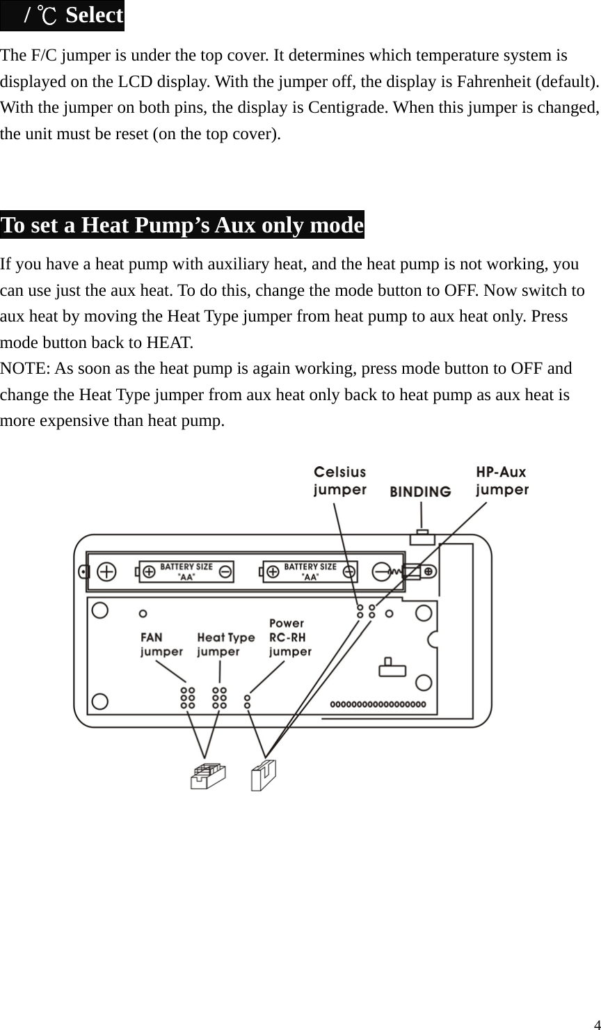  / ℃ Select The F/C jumper is under the top cover. It determines which temperature system is displayed on the LCD display. With the jumper off, the display is Fahrenheit (default). With the jumper on both pins, the display is Centigrade. When this jumper is changed, the unit must be reset (on the top cover).   To set a Heat Pump&rsquo;s Aux only mode If you have a heat pump with auxiliary heat, and the heat pump is not working, you can use just the aux heat. To do this, change the mode button to OFF. Now switch to aux heat by moving the Heat Type jumper from heat pump to aux heat only. Press mode button back to HEAT. NOTE: As soon as the heat pump is again working, press mode button to OFF and change the Heat Type jumper from aux heat only back to heat pump as aux heat is more expensive than heat pump.           4