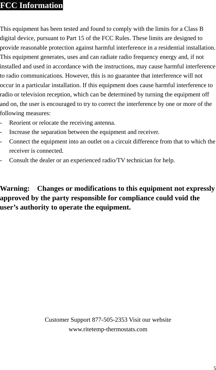 FCC Information  This equipment has been tested and found to comply with the limits for a Class B digital device, pursuant to Part 15 of the FCC Rules. These limits are designed to provide reasonable protection against harmful interference in a residential installation. This equipment generates, uses and can radiate radio frequency energy and, if not installed and used in accordance with the instructions, may cause harmful interference to radio communications. However, this is no guarantee that interference will not occur in a particular installation. If this equipment does cause harmful interference to radio or television reception, which can be determined by turning the equipment off and on, the user is encouraged to try to correct the interference by one or more of the following measures: -  Reorient or relocate the receiving antenna. -  Increase the separation between the equipment and receiver. -  Connect the equipment into an outlet on a circuit difference from that to which the receiver is connected. -  Consult the dealer or an experienced radio/TV technician for help.   Warning:    Changes or modifications to this equipment not expressly approved by the party responsible for compliance could void the user&rsquo;s authority to operate the equipment.            Customer Support 877-505-2353 Visit our website www.ritetemp-thermostats.com  5