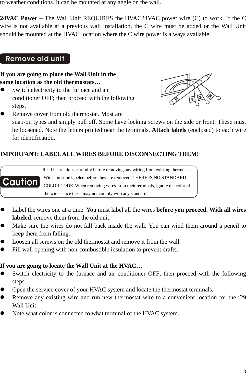 to weather conditions. It can be mounted at any angle on the wall.  24VAC Power &ndash; The Wall Unit REQUIRES the HVAC24VAC power wire (C) to work. If the C wire is not available at a previous wall installation, the C wire must be added or the Wall Unit should be mounted at the HVAC location where the C wire power is always available.                           If you are going to place the Wall Unit in the same location as the old thermostats&hellip;   Switch electricity to the furnace and air conditioner OFF; then proceed with the following steps.   Remove cover from old thermostat. Most are snap-on types and simply pull off. Some have locking screws on the side or front. These must be loosened. Note the letters printed near the terminals. Attach labels (enclosed) to each wire for identification.  IMPORTANT: LABEL ALL WIRES BEFORE DISCONNECTING THEM!                   Read instructions carefully before removing any wiring from existing thermostat.                    Wires must be labeled before they are removed. THERE IS NO STANDARD                    COLOR CODE. When removing wires from their terminals, ignore the color of                    the wires since these may not comply with any standard.    Label the wires one at a time. You must label all the wires before you proceed. With all wires labeled, remove them from the old unit.   Make sure the wires do not fall back inside the wall. You can wind them around a pencil to keep them from falling.   Loosen all screws on the old thermostat and remove it from the wall.   Fill wall opening with non-combustible insulation to prevent drafts.  If you are going to locate the Wall Unit at the HVAC&hellip;   Switch electricity to the furnace and air conditioner OFF; then proceed with the following steps.   Open the service cover of your HVAC system and locate the thermostat terminals.   Remove any existing wire and run new thermostat wire to a convenient location for the i29 Wall Unit.   Note what color is connected to what terminal of the HVAC system.       3
