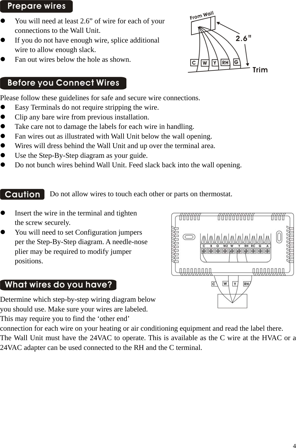    You will need at least 2.6&rdquo; of wire for each of your   connections to the Wall Unit.   If you do not have enough wire, splice additional   wire to allow enough slack.   Fan out wires below the hole as shown.   Please follow these guidelines for safe and secure wire connections.   Easy Terminals do not require stripping the wire.   Clip any bare wire from previous installation.   Take care not to damage the labels for each wire in handling.   Fan wires out as illustrated with Wall Unit below the wall opening.   Wires will dress behind the Wall Unit and up over the terminal area.   Use the Step-By-Step diagram as your guide.   Do not bunch wires behind Wall Unit. Feed slack back into the wall opening.    Do not allow wires to touch each other or parts on thermostat.    Insert the wire in the terminal and tighten   the screw securely.   You will need to set Configuration jumpers per the Step-By-Step diagram. A needle-nose plier may be required to modify jumper   positions.   Determine which step-by-step wiring diagram below   you should use. Make sure your wires are labeled.   This may require you to find the &lsquo;other end&rsquo;   connection for each wire on your heating or air conditioning equipment and read the label there. The Wall Unit must have the 24VAC to operate. This is available as the C wire at the HVAC or a 24VAC adapter can be used connected to the RH and the C terminal.           4