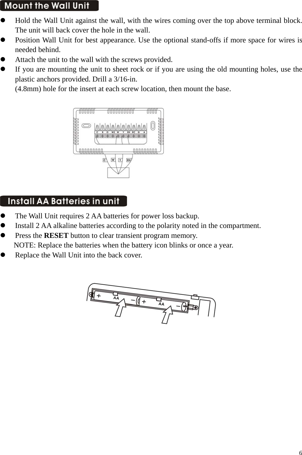    Hold the Wall Unit against the wall, with the wires coming over the top above terminal block. The unit will back cover the hole in the wall.   Position Wall Unit for best appearance. Use the optional stand-offs if more space for wires is needed behind.   Attach the unit to the wall with the screws provided.   If you are mounting the unit to sheet rock or if you are using the old mounting holes, use the plastic anchors provided. Drill a 3/16-in.   (4.8mm) hole for the insert at each screw location, then mount the base.              The Wall Unit requires 2 AA batteries for power loss backup.   Install 2 AA alkaline batteries according to the polarity noted in the compartment.     Press the RESET button to clear transient program memory.   NOTE: Replace the batteries when the battery icon blinks or once a year.   Replace the Wall Unit into the back cover.                6