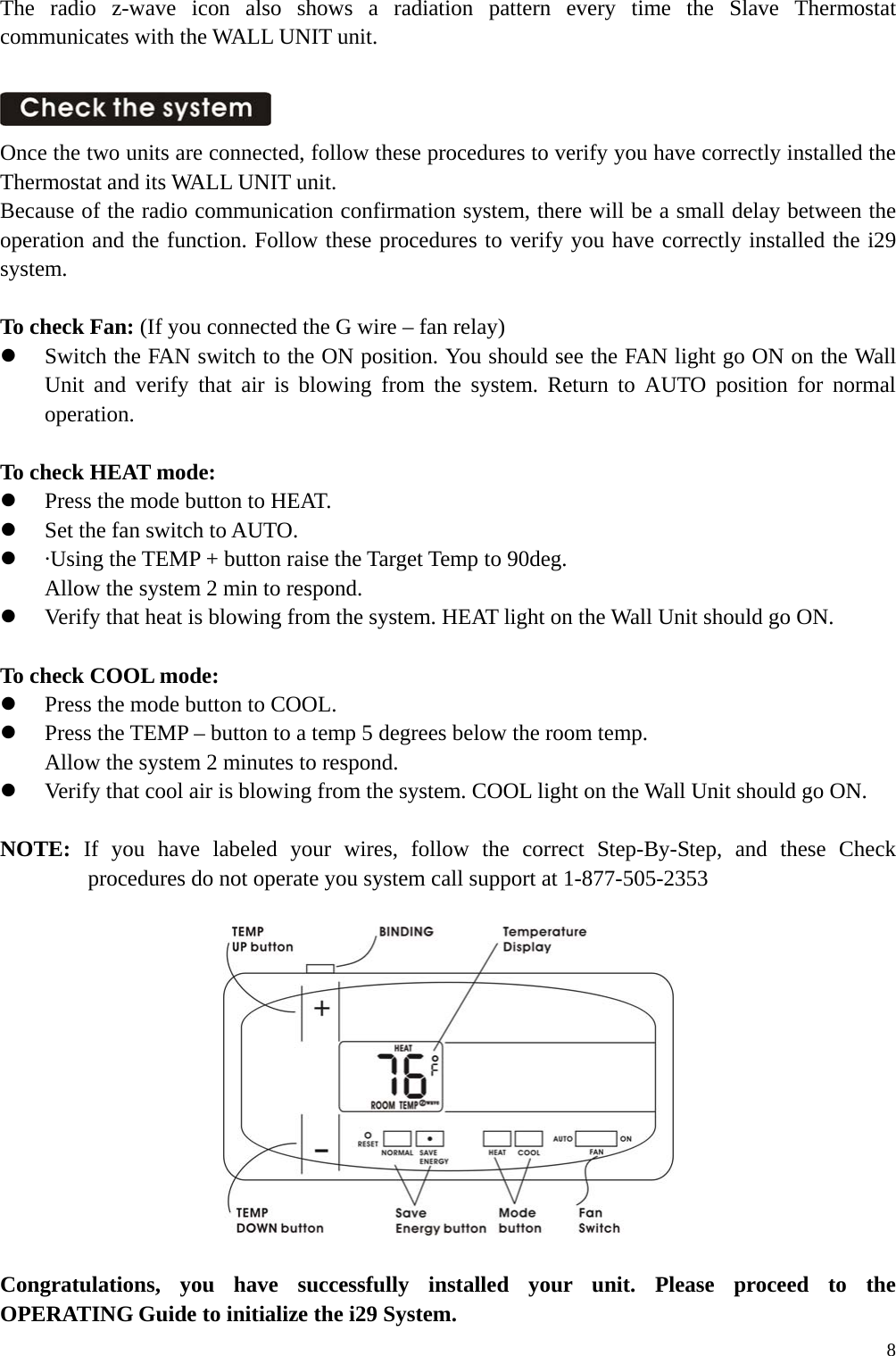 The radio z-wave icon also shows a radiation pattern every time the Slave Thermostat communicates with the WALL UNIT unit.   Once the two units are connected, follow these procedures to verify you have correctly installed the Thermostat and its WALL UNIT unit. Because of the radio communication confirmation system, there will be a small delay between the operation and the function. Follow these procedures to verify you have correctly installed the i29 system.  To check Fan: (If you connected the G wire &ndash; fan relay)   Switch the FAN switch to the ON position. You should see the FAN light go ON on the Wall Unit and verify that air is blowing from the system. Return to AUTO position for normal operation.  To check HEAT mode:   Press the mode button to HEAT.   Set the fan switch to AUTO.   &middot;Using the TEMP + button raise the Target Temp to 90deg. Allow the system 2 min to respond.   Verify that heat is blowing from the system. HEAT light on the Wall Unit should go ON.  To check COOL mode:     Press the mode button to COOL.   Press the TEMP &ndash; button to a temp 5 degrees below the room temp. Allow the system 2 minutes to respond.   Verify that cool air is blowing from the system. COOL light on the Wall Unit should go ON.  NOTE: If you have labeled your wires, follow the correct Step-By-Step, and these Check procedures do not operate you system call support at 1-877-505-2353    Congratulations, you have successfully installed your unit. Please proceed to the OPERATING Guide to initialize the i29 System.  8