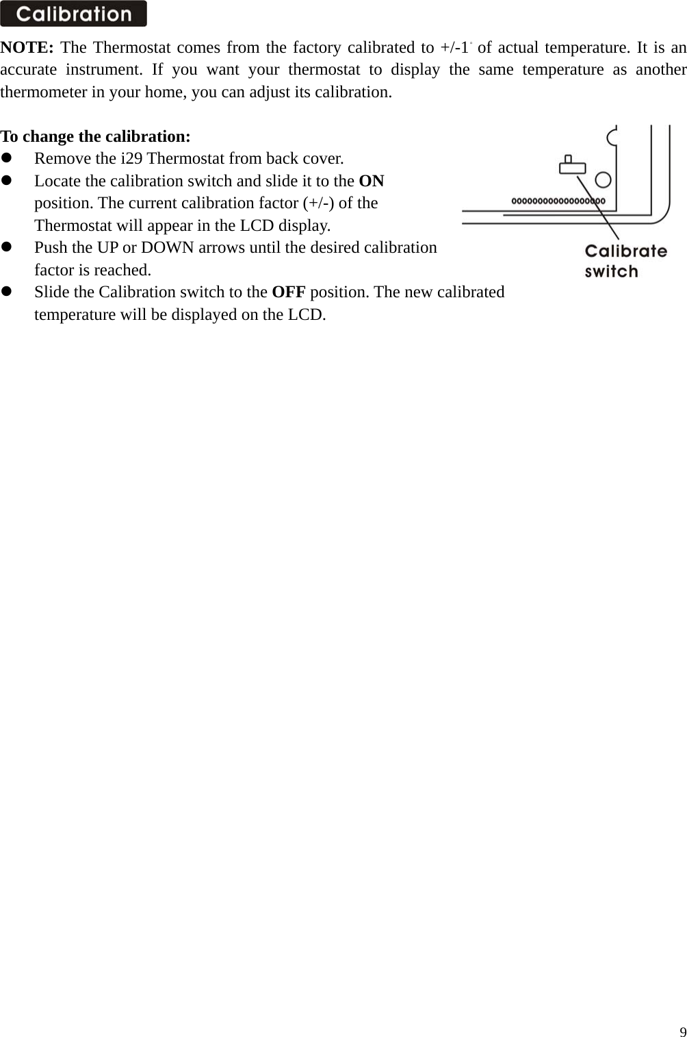  NOTE: The Thermostat comes from the factory calibrated to +/-1。of actual temperature. It is an accurate instrument. If you want your thermostat to display the same temperature as another thermometer in your home, you can adjust its calibration.  To change the calibration:   Remove the i29 Thermostat from back cover.   Locate the calibration switch and slide it to the ON  position. The current calibration factor (+/-) of the   Thermostat will appear in the LCD display.   Push the UP or DOWN arrows until the desired calibration  factor is reached.   Slide the Calibration switch to the OFF position. The new calibrated   temperature will be displayed on the LCD.                                 9