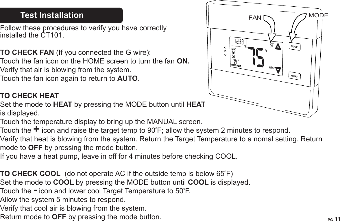 PG 10PG 11Test Installation       Follow these procedures to verify you have correctly installed the CT101.TO CHECK FAN (If you connected the G wire):Touch the fan icon on the HOME screen to turn the fan ON.  Verify that air is blowing from the system.  Touch the fan icon again to return to AUTO.TO CHECK HEAT  Set the mode to HEAT by pressing the MODE button until HEAT is displayed. Touch the temperature display to bring up the MANUAL screen. Touch the + icon and raise the target temp to 90oF; allow the system 2 minutes to respond. Verify that heat is blowing from the system. Return the Target Temperature to a nomal setting. Return mode to OFF by pressing the mode button. If you have a heat pump, leave in off for 4 minutes before checking COOL. TO CHECK COOL  (do not operate AC if the outside temp is below 65oF) Set the mode to COOL by pressing the MODE button until COOL is displayed.Touch the - icon and lower cool Target Temperature to 50oF.  Allow the system 5 minutes to respond. Verify that cool air is blowing from the system.Return mode to OFF by pressing the mode button.FAN MODEMENUMODEFLINKRADIOTARGETTEMP1HEATAUTO