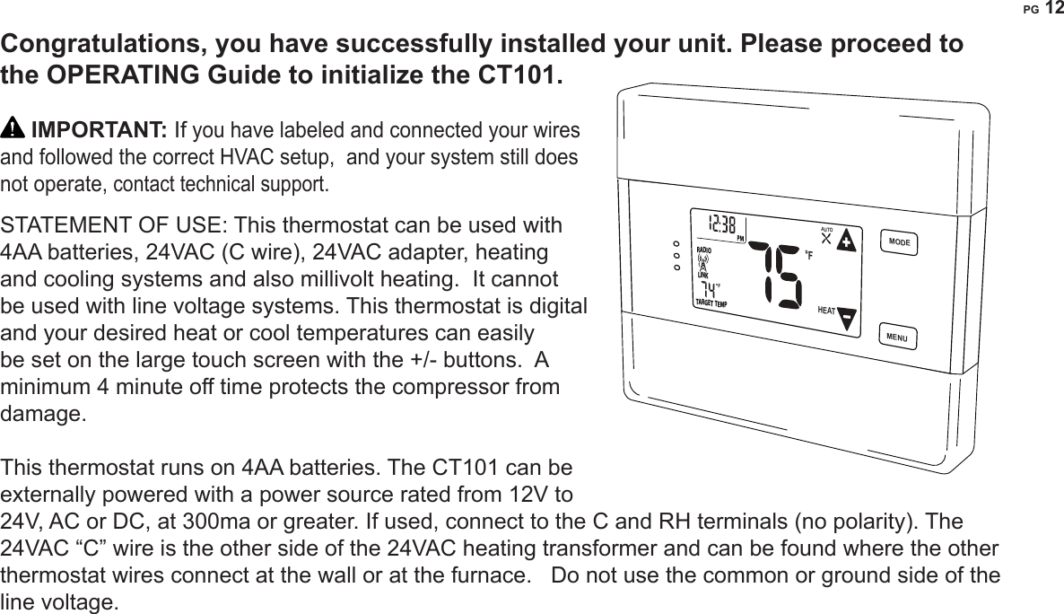 PG 12Congratulations, you have successfully installed your unit. Please proceed to the OPERATING Guide to initialize the CT101. IMPORTANT: If you have labeled and connected your wires and followed the correct HVAC setup,  and your system still does not operate, contact technical support.STATEMENT OF USE: This thermostat can be used with 4AA batteries, 24VAC (C wire), 24VAC adapter, heating and cooling systems and also millivolt heating.  It cannot be used with line voltage systems. This thermostat is digital and your desired heat or cool temperatures can easily be set on the large touch screen with the +/- buttons.  A minimum 4 minute off time protects the compressor from damage.   This thermostat runs on 4AA batteries. The CT101 can be externally powered with a power source rated from 12V to 24V, AC or DC, at 300ma or greater. If used, connect to the C and RH terminals (no polarity). The 24VAC &ldquo;C&rdquo; wire is the other side of the 24VAC heating transformer and can be found where the other thermostat wires connect at the wall or at the furnace.   Do not use the common or ground side of the line voltage.  MENUMODEFLINKRADIOTARGET TEMP1HEATAUTO
