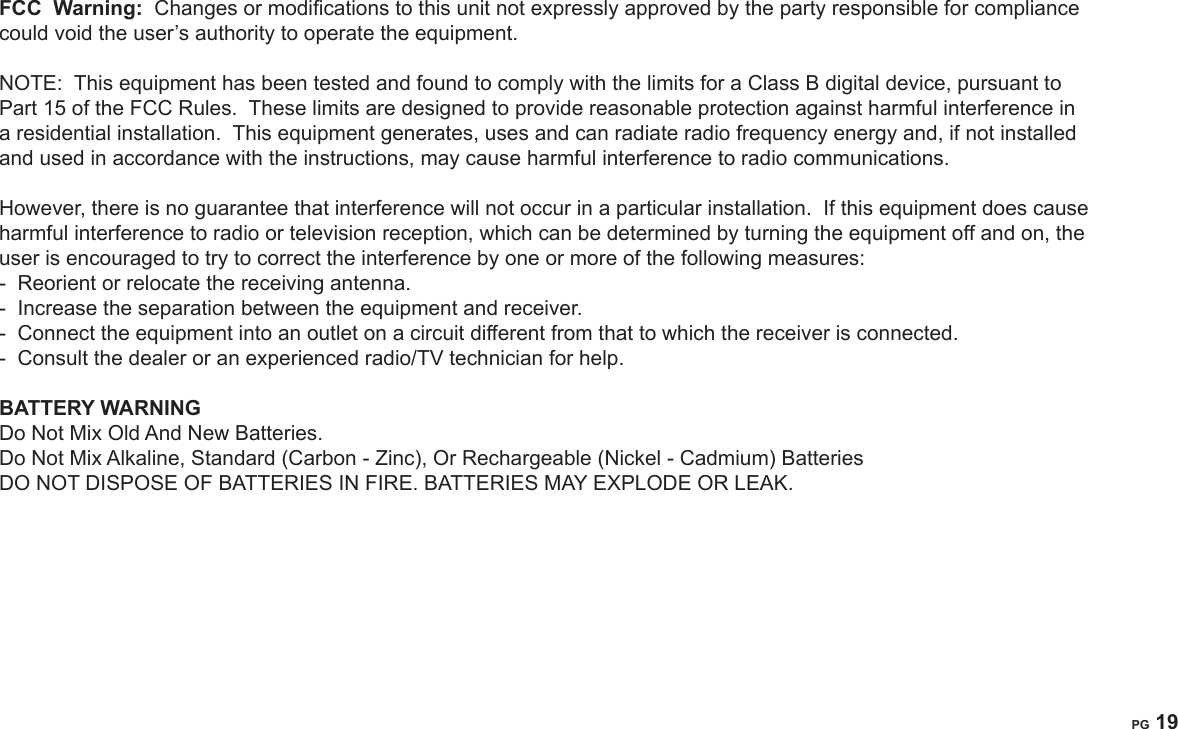 PG 18PG 19FCC  Warning:  Changes or modications to this unit not expressly approved by the party responsible for compliance could void the user&rsquo;s authority to operate the equipment.NOTE:  This equipment has been tested and found to comply with the limits for a Class B digital device, pursuant to Part 15 of the FCC Rules.  These limits are designed to provide reasonable protection against harmful interference in a residential installation.  This equipment generates, uses and can radiate radio frequency energy and, if not installed and used in accordance with the instructions, may cause harmful interference to radio communications. However, there is no guarantee that interference will not occur in a particular installation.  If this equipment does cause harmful interference to radio or television reception, which can be determined by turning the equipment off and on, the user is encouraged to try to correct the interference by one or more of the following measures:-  Reorient or relocate the receiving antenna.-  Increase the separation between the equipment and receiver.-  Connect the equipment into an outlet on a circuit different from that to which the receiver is connected.-  Consult the dealer or an experienced radio/TV technician for help.BATTERY WARNINGDo Not Mix Old And New Batteries.Do Not Mix Alkaline, Standard (Carbon - Zinc), Or Rechargeable (Nickel - Cadmium) BatteriesDO NOT DISPOSE OF BATTERIES IN FIRE. BATTERIES MAY EXPLODE OR LEAK.