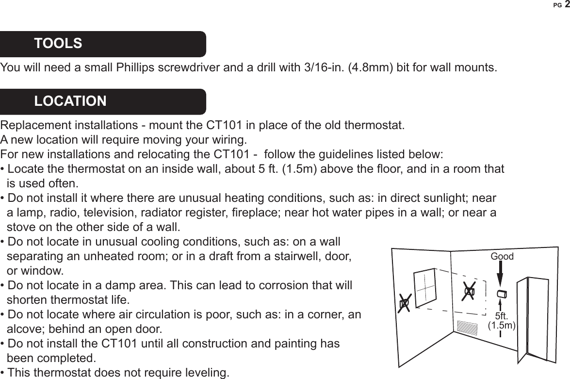 PG 2TOOLS  You will need a small Phillips screwdriver and a drill with 3/16-in. (4.8mm) bit for wall mounts. LOCATION   Replacement installations - mount the CT101 in place of the old thermostat.   A new location will require moving your wiring.For new installations and relocating the CT101 -  follow the guidelines listed below: &bull; Locate the thermostat on an inside wall, about 5 ft. (1.5m) above the oor, and in a room that    is used often.&bull; Do not install it where there are unusual heating conditions, such as: in direct sunlight; near     a lamp, radio, television, radiator register, replace; near hot water pipes in a wall; or near a   stove on the other side of a wall.&bull; Do not locate in unusual cooling conditions, such as: on a wall   separating an unheated room; or in a draft from a stairwell, door,   or window.&bull; Do not locate in a damp area. This can lead to corrosion that will   shorten thermostat life. &bull; Do not locate where air circulation is poor, such as: in a corner, an    alcove; behind an open door. &bull; Do not install the CT101 until all construction and painting has   been completed.&bull; This thermostat does not require leveling.Good5ft.(1.5m)
