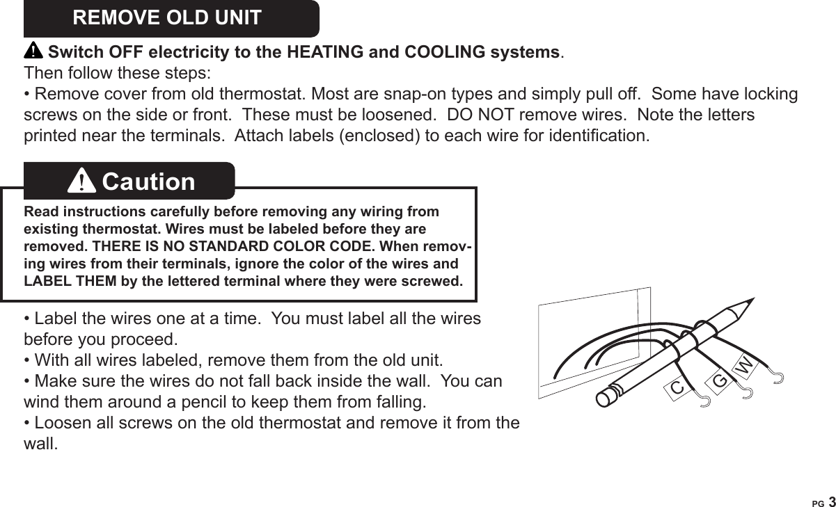 PG 2PG 3REMOVE OLD UNIT   Switch OFF electricity to the HEATING and COOLING systems.  Then follow these steps:&bull; Remove cover from old thermostat. Most are snap-on types and simply pull off.  Some have locking screws on the side or front.  These must be loosened.  DO NOT remove wires.  Note the letters printed near the terminals.  Attach labels (enclosed) to each wire for identication. Caution   Read instructions carefully before removing any wiring from existing thermostat. Wires must be labeled before they are removed. THERE IS NO STANDARD COLOR CODE. When remov-ing wires from their terminals, ignore the color of the wires and LABEL THEM by the lettered terminal where they were screwed.&bull; Label the wires one at a time.  You must label all the wires before you proceed.  &bull; With all wires labeled, remove them from the old unit.&bull; Make sure the wires do not fall back inside the wall.  You can wind them around a pencil to keep them from falling.&bull; Loosen all screws on the old thermostat and remove it from the wall.CGW