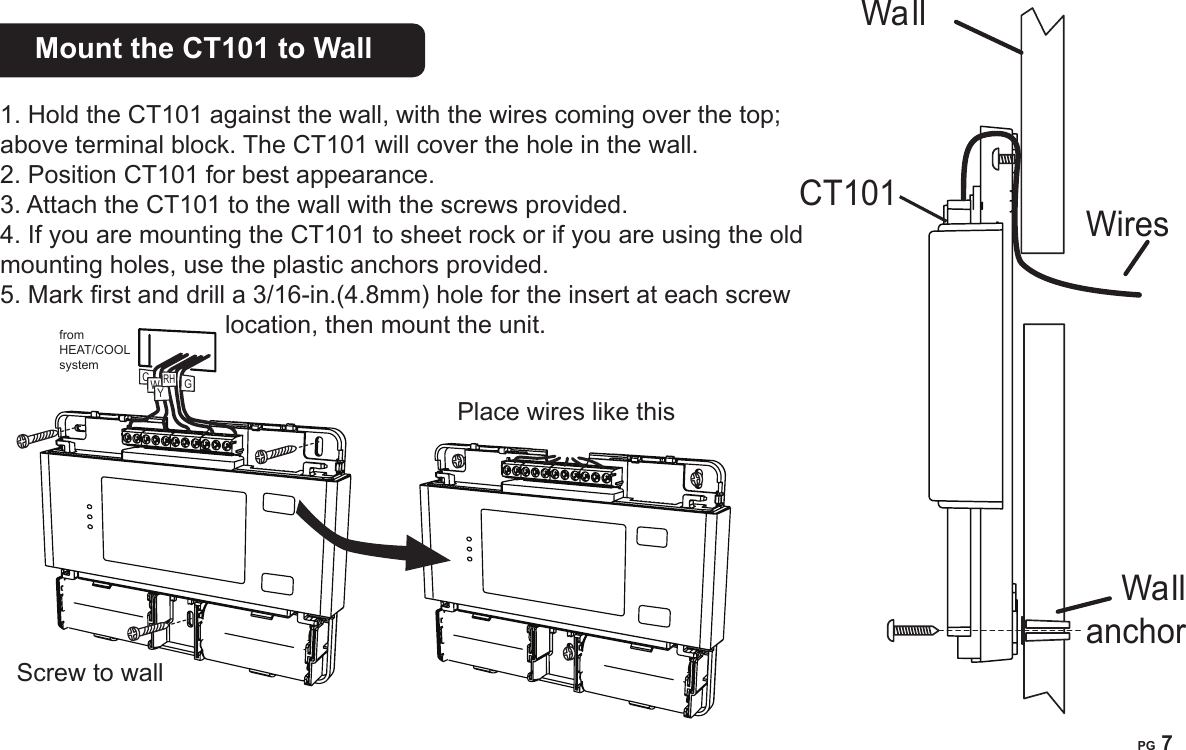 PG 6PG 7Mount the CT101 to Wall    1. Hold the CT101 against the wall, with the wires coming over the top; above terminal block. The CT101 will cover the hole in the wall. 2. Position CT101 for best appearance. 3. Attach the CT101 to the wall with the screws provided.4. If you are mounting the CT101 to sheet rock or if you are using the old mounting holes, use the plastic anchors provided. 5. Mark rst and drill a 3/16-in.(4.8mm) hole for the insert at each screw location, then mount the unit.Wa llWiresWallanchorfrom HEAT/COOL systemCWYRHGPlace wires like thisScrew to wallCT101