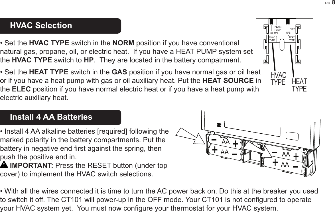 PG 8HVAC Selection    &bull; Set the HVAC TYPE switch in the NORM position if you have conventional natural gas, propane, oil, or electric heat.  If you have a HEAT PUMP system set the HVAC TYPE switch to HP.  They are located in the battery compatrment.  &bull; Set the HEAT TYPE switch in the GAS position if you have normal gas or oil heat or if you have a heat pump with gas or oil auxiliary heat. Put the HEAT SOURCE in the ELEC position if you have normal electric heat or if you have a heat pump with electric auxiliary heat. Install 4 AA Batteries   &bull; Install 4 AA alkaline batteries [required] following the marked polarity in the battery compartments. Put the battery in negative end rst against the spring, then push the positive end in.  IMPORTANT: Press the RESET button (under top cover) to implement the HVAC switch selections.  &bull; With all the wires connected it is time to turn the AC power back on. Do this at the breaker you used to switch it off. The CT101 will power-up in the OFF mode. Your CT101 is not congured to operate your HVAC system yet.  You must now congure your thermostat for your HVAC system.AAAA AAAAHEAT�PUMPHVACTYPEHVACTYPEHEAT�TYPEHEATTYPENORMAL GASELEC 