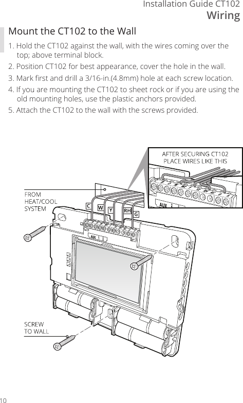 WiringInstallation Guide CT10210Mount the CT102 to the Wall1. Hold the CT102 against the wall, with the wires coming over the top; above terminal block. 2. Position CT102 for best appearance, cover the hole in the wall.3. Mark rst and drill a 3/16-in.(4.8mm) hole at each screw location.4. If you are mounting the CT102 to sheet rock or if you are using the old mounting holes, use the plastic anchors provided. 5. Attach the CT102 to the wall with the screws provided.