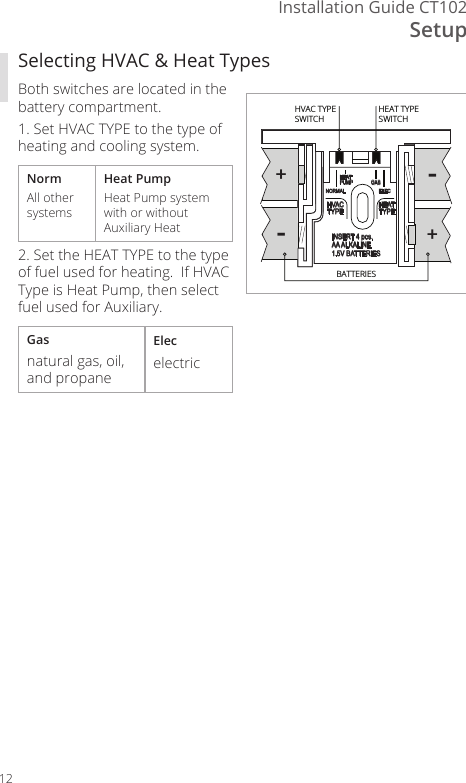 SetupInstallation Guide CT10212Selecting HVAC &amp; Heat TypesBoth switches are located in the battery compartment.1. Set HVAC TYPE to the type of heating and cooling system.NormAll other systemsHeat PumpHeat Pump system with or without Auxiliary Heat2. Set the HEAT TYPE to the type of fuel used for heating.  If HVAC Type is Heat Pump, then select fuel used for Auxiliary.Gasnatural gas, oil, and propaneElecelectric--++HEATPUMP GASELECNORMALHVACTYPE HEATTYPEINSERT 4 pcs.AA ALKALINE1.5V BATTERIESHEAT TYPESWITCHHVAC TYPESWITCHBATTERIES