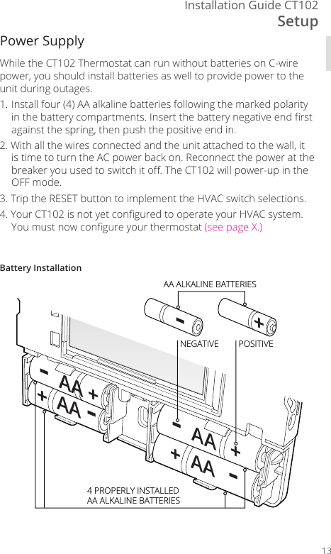 SetupInstallation Guide CT10213-+NEGATIVE-  AA   +-  AA ++  AA -+  AA  -POSITIVE4 PROPERLY INSTALLEDAA ALKALINE BATTERIESAA ALKALINE BATTERIESBattery InstallationWhile the CT102 Thermostat can run without batteries on C-wire power, you should install batteries as well to provide power to the unit during outages.1. Install four (4) AA alkaline batteries following the marked polarity in the battery compartments. Insert the battery negative end rst against the spring, then push the positive end in.2. With all the wires connected and the unit attached to the wall, it is time to turn the AC power back on. Reconnect the power at the breaker you used to switch it o. The CT102 will power-up in the OFF mode. 3. Trip the RESET button to implement the HVAC switch selections.4.  Your CT102 is not yet congured to operate your HVAC system. You must now congure your thermostat (see page X.)Power Supply
