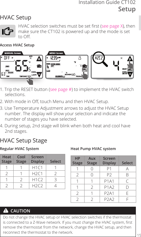SetupInstallation Guide CT10215HVAC Setup HVAC selection switches must be set rst (see page X), then make sure the CT102 is powered up and the mode is set to O. Access HVAC Setup1. Trip the RESET button (see page #) to implement the HVAC switch selections. 2. With mode in O, touch Menu and then HVAC Setup.3. Use Temperature Adjustment arrows to adjust the HVAC Setup number. The display will show your selection and indicate the number of stages you have selected. 4. During setup, 2nd stage will blink when both heat and cool have 2nd stages.HVAC Setup StageRegular HVAC SystemHeat StageCool StageScreen Display Select1 1 H1C1 12 1 H2C1 21 2 H1C2 32 2 H2C2 4Heat Pump HVAC systemHP StageAux StageScreen Display Select1 0 P1 A2 0 P2 B1 1 P1A1 C1 2 P1A2 D2 1 P2A1 E2 2 P2A2 FDo not change the HVAC setup or HVAC selection switches if the thermostat is connected to a Z-Wave network. If you must change the HVAC system, rst remove the thermostat from the network, change the HVAC setup, and then reconnect the thermostat to the network.HEAT2ND STGHVACSETUP COOL      HVACSETUP DIFFSWINGFILTERPMFMATERADIO1CALIBRATE RECOVERY ECON      SWINGFILTERPMFMATERADIO1TECALIBRA  ON PROGRAMTHVACVVACVVVAVACMATEAA11TEMPORARYHOLDEMERFTEMPHOLIDAYMENUAUTOCOOLTRUEAUTOMANUAL ScreenRYMENUENEMENNMENNMENMEEEENEMMSETUSSESEESSEEPAMMMMMMMMMMMMMENU Screen!  CAUTION