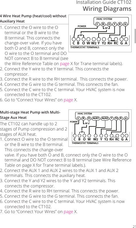 Wiring DiagramsInstallation Guide CT102214 Wire Heat Pump (heat/cool) without Auxiliary Heat1. Connect the O wire to the O terminal or the B wire to the B terminal. This connects the change-over valve. If you have both O and B, connect only the O wire to the O terminal and DO NOT connect B to B terminal (see the Wire Reference Table on page X for Trane terminal labels).2. Connect the Y wire to the Y terminal. This connects the compressor. 3. Connect the R wire to the RH terminal.  This connects the power.4. Connect the G wire to the G terminal. This connects the fan. 5. Connect the C wire to the C terminal. Your HVAC system is now connected to the CT102.6. Go to &ldquo;Connect Your Wires&rdquo; on page X.Multi-stage Heat Pump with Multi-Stage Aux HeatThe CT102 can handle up to 2 stages of Pump compression and 2 stages of AUX heat.1. Connect O wire to the O terminal or the B wire to the B terminal. This connects the change-over valve. If you have both O and B, connect only the O wire to the O terminal and DO NOT connect B to B terminal (see Wire Reference Table on page X for Trane terminal labels.).2. Connect the AUX 1 and AUX 2 wires to the AUX 1 and AUX 2 terminals. This connects the auxiliary heat.3. Connect the Y and Y2 wires to the Y and Y2 terminals. This connects the compressor.4. Connect the R wire to RH terminal. This connects the power. 5. Connect the G wire to the G terminal. This connects the fan.6. Connect the C wire to the C terminal. Your HVAC system is now connected to the CT102.7. Go to &ldquo;Connect Your Wires&rdquo; on page X.POWERHVAC SYSTEMTHERMOSTAT TERMINALSCB OW YY2RHRC GAW2BGOY RCororPOWERHVAC SYSTEMTHERMOSTAT TERMINALSCBOW YY2RHRC GAW2BGOY RCororY2AUX2AUX1
