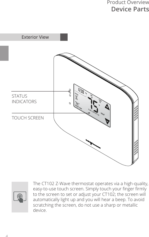 4Product OverviewFLINKRADIOTARGETTEMP1AUTOHEATDAYPM Su Mo Tu We Th Fr SaDevice PartsExterior ViewThe CT102 Z-Wave thermostat operates via a high-quality, easy-to-use touch screen. Simply touch your nger rmly to the screen to set or adjust your CT102; the screen will automatically light up and you will hear a beep. To avoid scratching the screen, do not use a sharp or metallic device.STATUSINDICATORSTOUCH SCREEN