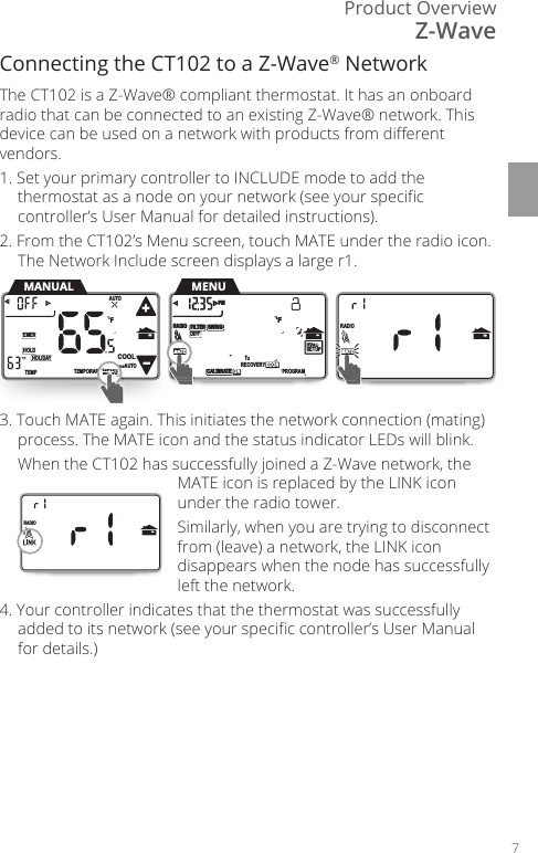 Product Overview7Connecting the CT102 to a Z-Wave&reg; NetworkThe CT102 is a Z-Wave&reg; compliant thermostat. It has an onboard radio that can be connected to an existing Z-Wave&reg; network. This device can be used on a network with products from dierent vendors. 1. Set your primary controller to INCLUDE mode to add the thermostat as a node on your network (see your specic controller&rsquo;s User Manual for detailed instructions).2. From the CT102&rsquo;s Menu screen, touch MATE under the radio icon. The Network Include screen displays a large r1.3. Touch MATE again. This initiates the network connection (mating) process. The MATE icon and the status indicator LEDs will blink.  When the CT102 has successfully joined a Z-Wave network, the MATE icon is replaced by the LINK icon under the radio tower.   Similarly, when you are trying to disconnect from (leave) a network, the LINK icon disappears when the node has successfully left the network.4. Your controller indicates that the thermostat was successfully added to its network (see your specic controller&rsquo;s User Manual for details.)      HVACSETUP DIFFSWINGFILTERPMFMATERADIO1CALIBRATE RECOVERY ECON      SWINGFILTERPMFMATERADIO1TECALIBRA  ON PROGRAMMATEAA11TEMPORARYHOLDEMERFTEMPHOLIDAYMENUAUTOCOOLTRUEAUTOMENUMANUALMENENENMENEEMENNENENMENENEEENNEUMATEAMENUHVACVVSETUPMATEMATEARADIO1RADIO11      HVACSETUP DIFFSWINGFILTERPMFMATERADIO1CALIBRATE RECOVERY ECON      SWINGFILTERPMFMATERADIO1TECALIBRA  ON PROGRAMMATEAA11TEMPORARYHOLDEMERFTEMPHOLIDAYMENUAUTOCOOLTRUEAUTOMENUMANUALMENENENMENEEMENNENENMENENEEENNEUMATEAMENUHVACVVSETUPMATEMATEARADIO1RADIO11Z-Wave