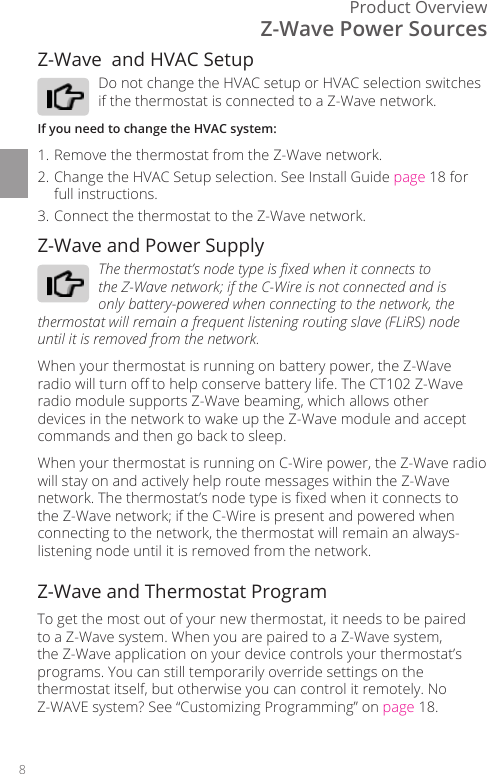 8Product OverviewZ-Wave and Power SupplyThe thermostat&rsquo;s node type is xed when it connects to the Z-Wave network; if the C-Wire is not connected and is only battery-powered when connecting to the network, the thermostat will remain a frequent listening routing slave (FLiRS) node until it is removed from the network. When your thermostat is running on battery power, the Z-Wave radio will turn o to help conserve battery life. The CT102 Z-Wave radio module supports Z-Wave beaming, which allows other devices in the network to wake up the Z-Wave module and accept commands and then go back to sleep.When your thermostat is running on C-Wire power, the Z-Wave radio will stay on and actively help route messages within the Z-Wave network. The thermostat&rsquo;s node type is xed when it connects to the Z-Wave network; if the C-Wire is present and powered when connecting to the network, the thermostat will remain an always-listening node until it is removed from the network.Z-Wave  and HVAC SetupDo not change the HVAC setup or HVAC selection switches if the thermostat is connected to a Z-Wave network. If you need to change the HVAC system:1. Remove the thermostat from the Z-Wave network.2. Change the HVAC Setup selection. See Install Guide page 18 for full instructions. 3. Connect the thermostat to the Z-Wave network.Z-Wave Power SourcesZ-Wave and Thermostat ProgramTo get the most out of your new thermostat, it needs to be paired to a Z-Wave system. When you are paired to a Z-Wave system, the Z-Wave application on your device controls your thermostat&rsquo;s programs. You can still temporarily override settings on the thermostat itself, but otherwise you can control it remotely. No Z-WAVE system? See &ldquo;Customizing Programming&rdquo; on page 18.