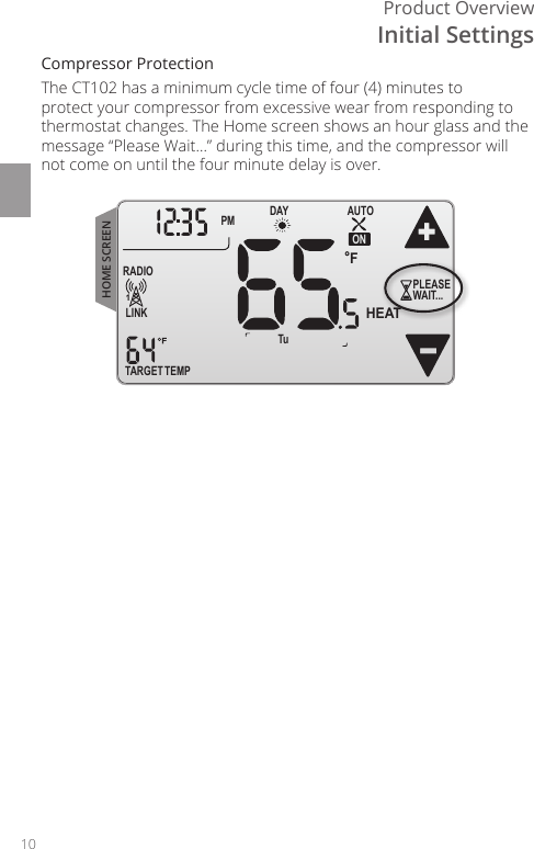 10Product OverviewCompressor ProtectionThe CT102 has a minimum cycle time of four (4) minutes to protect your compressor from excessive wear from responding to thermostat changes. The Home screen shows an hour glass and the message &ldquo;Please Wait...&rdquo; during this time, and the compressor will not come on until the four minute delay is over. TARGET TEMPONDAYPM FLINKRADIO1 TuAUTOHEATPLEASEWAIT...HOME SCREENInitial Settings