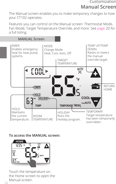 12CustomizationTEMPORARYHOLDEMERFTEMPHOLIDAYMENUAUTOCOOLTRUEAUTOROOMTEMPERATUREHOLDMaintains the currenttemperature.TEMP UP/TEMPDOWNRaises or lowers the manual override target.RETURNHOMETARGETTEMPERATUREEMEREnables emergencyheat for heat pumpsystems.HOLIDAYRuns the Holiday program.MODEChange ModeHeat, Cool, Auto, OﬀTEMPORARYTarget temperaturehas been temporarilyoverridden.Touch the temperature on the Home screen to open the Manual screen. MANUAL ScreenThe Manual screen enables you to make temporary changes to how your CT102 operates. Features you can control on the Manual screen: Thermostat Mode, Fan Mode, Target Temperature Override, and more. See page 20 for a full listing.TARGETTEMPONDAYPM FLINKRADIO1 TuAUTOHEATHOMETo access the MANUAL screen:Manual Screen