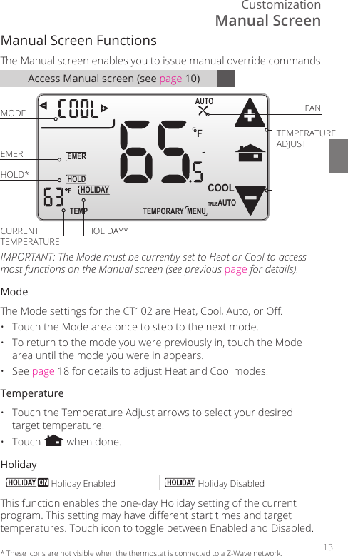 Customization13Access Manual screen (see page 10)Manual Screen Functions The Manual screen enables you to issue manual override commands. TEMPORARYHOLDEMERFTEMPHOLIDAYMENUAUTOCOOLTRUEAUTOMODE FANTEMPERATURE ADJUSTEMERHOLD*CURRENT TEMPERATUREHOLIDAY*IMPORTANT: The Mode must be currently set to Heat or Cool to access most functions on the Manual screen (see previous page for details).ModeThe Mode settings for the CT102 are Heat, Cool, Auto, or O.&bull;  Touch the Mode area once to step to the next mode.&bull;  To return to the mode you were previously in, touch the Mode area until the mode you were in appears.&bull; See page 18 for details to adjust Heat and Cool modes. Temperature&bull;  Touch the Temperature Adjust arrows to select your desired target temperature.&bull; Touch   when done.Holiday Holiday Enabled  Holiday DisabledThis function enables the one-day Holiday setting of the current program. This setting may have dierent start times and target temperatures. Touch icon to toggle between Enabled and Disabled.*  These icons are not visible when the thermostat is connected to a Z-Wave network.Manual Screen