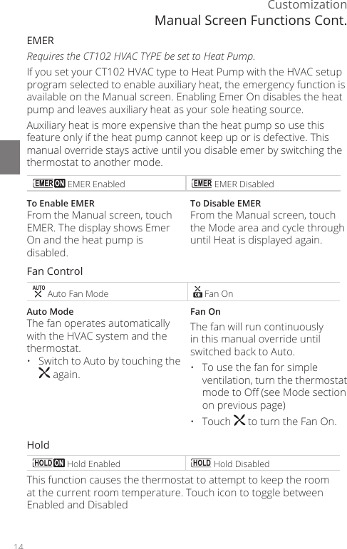 14CustomizationEMER Requires the CT102 HVAC TYPE be set to Heat Pump.If you set your CT102 HVAC type to Heat Pump with the HVAC setup program selected to enable auxiliary heat, the emergency function is available on the Manual screen. Enabling Emer On disables the heat pump and leaves auxiliary heat as your sole heating source. Auxiliary heat is more expensive than the heat pump so use this feature only if the heat pump cannot keep up or is defective. This manual override stays active until you disable emer by switching the thermostat to another mode. EMER Enabled  EMER DisabledTo Enable EMERFrom the Manual screen, touch EMER. The display shows Emer On and the heat pump is disabled.To Disable EMERFrom the Manual screen, touch the Mode area and cycle through until Heat is displayed again.Fan ControlAUTO Auto Fan Mode  Fan OnAuto ModeThe fan operates automatically with the HVAC system and the thermostat. &bull;  Switch to Auto by touching the  again.Fan OnThe fan will run continuously in this manual override until switched back to Auto. &bull;  To use the fan for simple ventilation, turn the thermostat mode to O (see Mode section on previous page)&bull; Touch   to turn the Fan On.Hold Hold Enabled  Hold DisabledThis function causes the thermostat to attempt to keep the room at the current room temperature. Touch icon to toggle between Enabled and DisabledManual Screen Functions Cont.