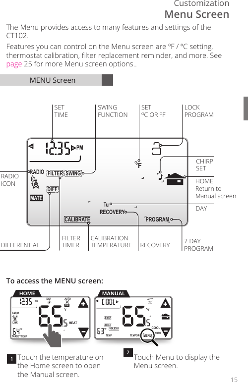 Customization15 RECOVERYDIFFSWINGFILTERPM FMATERADIO1 Tu PROGRAMCALIBRATE FILTERRADIODIFFERENTIALCALIBRATIONTIMERSETTIMEICONSWINGFUNCTIONDAY7 DAYPROGRAMCHIRPSETLOCKPROGRAMTEMPERATUREHOMEReturn to Manual screenSETOC OR OFRECOVERYTouch the temperature on the Home screen to open the Manual screen.Touch Menu to display the Menu screen. MENU ScreenThe Menu provides access to many features and settings of the CT102. Features you can control on the Menu screen are &ordm;F / &ordm;C setting, thermostat calibration, lter replacement reminder, and more. See page 25 for more Menu screen options..To access the MENU screen:12TEMPORARYHOLDEMERFTEMPHOLIDAYMENUAUTOCOOLTRUEAUTOMANUALTARGETTEMPONDAYPM FLINKRADIO1 TuAUTOHEATHOMETEMPORARYHOLDEMERFTEMPHOLIDAYMENUAUTOCOOLTRUEAUTOMenu Screen
