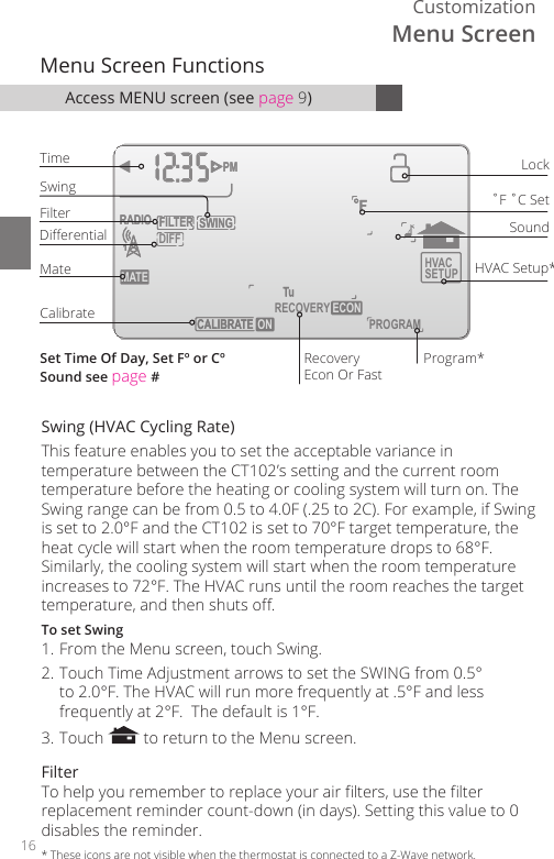 16Customization       HVACSETUP DIFFSWINGFILTERPMFMATERADIO1CALIBRATE RECOVERY ECON       SWINGFILTERPMFMATERADIO1TECALIBRA  ON PROGRAMMenu Screen FunctionsTimeCalibrate˚F ˚C SetSoundRecoveryEcon Or FastHVAC Setup*LockFilterSwingProgram*DierentialMateSet Time Of Day, Set F&ordm; or C&ordm;Sound see page #Swing (HVAC Cycling Rate)This feature enables you to set the acceptable variance in temperature between the CT102&rsquo;s setting and the current room temperature before the heating or cooling system will turn on. The Swing range can be from 0.5 to 4.0F (.25 to 2C). For example, if Swing is set to 2.0&deg;F and the CT102 is set to 70&deg;F target temperature, the heat cycle will start when the room temperature drops to 68&deg;F. Similarly, the cooling system will start when the room temperature increases to 72&deg;F. The HVAC runs until the room reaches the target temperature, and then shuts o.To set Swing1. From the Menu screen, touch Swing.2. Touch Time Adjustment arrows to set the SWING from 0.5&deg; to 2.0&deg;F. The HVAC will run more frequently at .5&deg;F and less frequently at 2&deg;F.  The default is 1&deg;F.3. Touch   to return to the Menu screen. FilterTo help you remember to replace your air lters, use the lter replacement reminder count-down (in days). Setting this value to 0 disables the reminder.Access MENU screen (see page 9)*  These icons are not visible when the thermostat is connected to a Z-Wave network.Menu Screen
