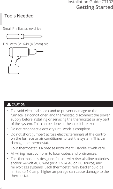 Getting StartedInstallation Guide CT1024Tools NeededSmall Phillips screwdriverDrill with 3/16- in.(4.8mm) bit&bull;  To avoid electrical shock and to prevent damage to the furnace, air conditioner, and thermostat, disconnect the power supply before installing or servicing the thermostat or any part of the system. This can be done at the circuit breaker. &bull;  Do not reconnect electricity until work is complete. &bull;  Do not short (jumper) across electric terminals at the control on the furnace or air conditioner to test the system. This can damage the thermostat. &bull;  Your thermostat is a precise instrument. Handle it with care. &bull;  All wiring must conform to local codes and ordinances. &bull;  This thermostat is designed for use with 4AA alkaline batteries and/or 24- volt AC C wire (or a 12- 24 AC or DC source) and millivolt gas systems. Each thermostat relay load should be limited to 1.0 amp; higher amperage can cause damage to the thermostat.! CAUTION