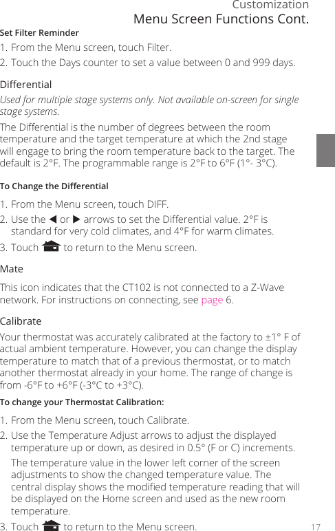 Customization17Set Filter Reminder1. From the Menu screen, touch Filter.2. Touch the Days counter to set a value between 0 and 999 days. Dierential Used for multiple stage systems only. Not available on-screen for single stage systems.The Dierential is the number of degrees between the room temperature and the target temperature at which the 2nd stage will engage to bring the room temperature back to the target. The default is 2&deg;F. The programmable range is 2&deg;F to 6&deg;F (1&deg;- 3&deg;C).To Change the Dierential 1. From the Menu screen, touch DIFF.2. Use the  or  arrows to set the Dierential value. 2&deg;F is standard for very cold climates, and 4&deg;F for warm climates.3. Touch   to return to the Menu screen. MateThis icon indicates that the CT102 is not connected to a Z-Wave network. For instructions on connecting, see page 6. CalibrateYour thermostat was accurately calibrated at the factory to &plusmn;1&deg; F of actual ambient temperature. However, you can change the display temperature to match that of a previous thermostat, or to match another thermostat already in your home. The range of change is from -6&deg;F to +6&deg;F (-3&deg;C to +3&deg;C).To change your Thermostat Calibration:1. From the Menu screen, touch Calibrate.2. Use the Temperature Adjust arrows to adjust the displayed temperature up or down, as desired in 0.5&deg; (F or C) increments.  The temperature value in the lower left corner of the screen adjustments to show the changed temperature value. The central display shows the modied temperature reading that will be displayed on the Home screen and used as the new room temperature.3. Touch   to return to the Menu screen.Menu Screen Functions Cont.