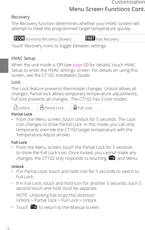 18CustomizationRecoveryThe Recovery function determines whether your HVAC system will attempt to meet the programmed target temperature quickly.  Economy Recovery (Slower)  Fast RecoveryTouch Recovery icons to toggle between settings.HVAC SetupWhen the unit mode is O (see page 20 for details), touch HVAC Setup to enter the HVAC settings screen. For details on using this screen, see the CT102 Installation Guide. LockThe Lock feature prevents thermostat changes. Unlock allows all changes; Partial lock allows temporary temperature adjustments; Full lock prevents all changes.. The CT102 has 3 lock modes: Unlock  Partial Lock  Full LockPartial Lock&bull;  From the Menu screen, touch Unlock for 5 seconds. The Lock icon changes to show Partial Lock. In this mode, you can only temporarily override the CT102 target temperature with the Temperature Adjust arrows.  Full Lock&bull;  From the Menu screen, touch the Partial Lock for 5 seconds to show the Full Lock icon. Once locked, you cannot make any changes; the CT102 only responds to touching   and Menu.Unlock&bull;  If in Partial Lock, touch and hold icon for 5 seconds to switch to Full Lock.&bull;  If in Full Lock, touch and hold icon for another 5 seconds. Each 5 second touch and hold must be separate.  NOTE: Unlocking has to go this direction:  Unlock > Partial Lock > Full Lock > Unlock&bull; Touch   to return to the Manual screen.Menu Screen Functions Cont.