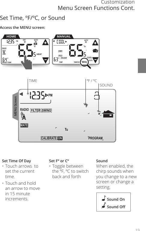 Customization19Set Time, &ordm;F/&ordm;C, or SoundSet Time Of Day&bull; Touch arrows  to set the current time. &bull; Touch and hold an arrow to move in 15 minute increments.Set F&ordm; or C&ordm;&bull; Toggle between the &ordm;F, &ordm;C to switch back and forthSoundWhen enabled, the chirp sounds when you change to a new screen or change a setting.        SWINGFILTERPMFMATERADIO1TECALIBRA  ON PROGRAMTIME &ordm;F / &ordm;CSOUND Sound On Sound OAccess the MENU screen:TEMPORARYHOLDEMERFTEMPHOLIDAYMENUAUTOCOOLTRUEAUTOMANUALTARGETTEMPONDAYPM FLINKRADIO1 TuAUTOHEATHOMETEMPORARYHOLDEMERFTEMPHOLIDAYMENUAUTOCOOLTRUEAUTOMENU ScreenMenu Screen Functions Cont.