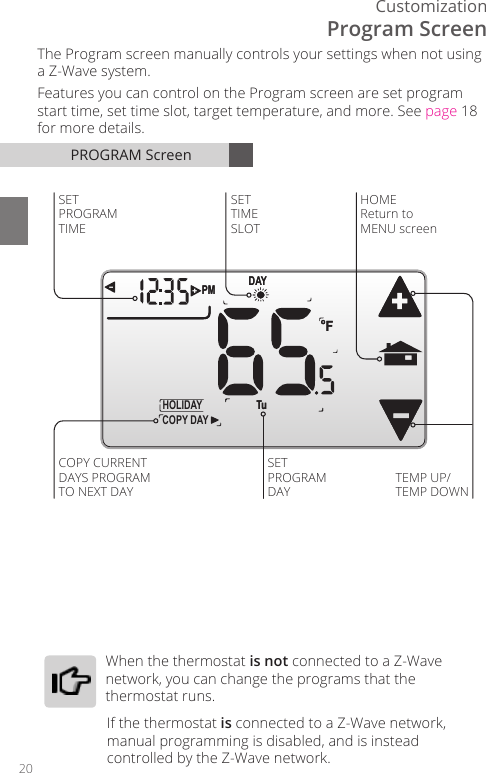 20CustomizationPROGRAM ScreenDAYPM FCOPY DAYHOLIDAY  Tu DAYPM F TuHOMEReturn to MENU screenSETPROGRAMDAYTEMP UP/TEMP DOWNSET TIME SLOTSET PROGRAM TIMECOPY CURRENTDAYS PROGRAMTO NEXT DAYThe Program screen manually controls your settings when not using a Z-Wave system.Features you can control on the Program screen are set program start time, set time slot, target temperature, and more. See page 18 for more details.Program Screen  When  the  thermostat  is not connected to a Z-Wave network, you can change the programs that the thermostat runs. If the thermostat is connected to a Z-Wave network, manual programming is disabled, and is instead controlled by the Z-Wave network. 