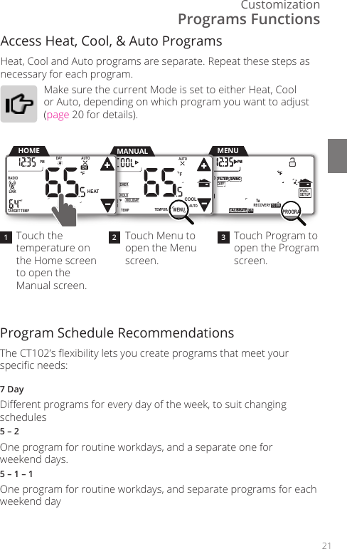 Customization21Program Schedule Recommendations The CT102&rsquo;s exibility lets you create programs that meet your specic needs: 7 DayDierent programs for every day of the week, to suit changing schedules5 &ndash; 2One program for routine workdays, and a separate one for  weekend days.5 &ndash; 1 &ndash; 1One program for routine workdays, and separate programs for each weekend dayAccess Heat, Cool, &amp; Auto Programs Heat, Cool and Auto programs are separate. Repeat these steps as necessary for each program.Make sure the current Mode is set to either Heat, Cool or Auto, depending on which program you want to adjust (page 20 for details).Programs FunctionsTouch the temperature on the Home screen to open the Manual screen. Touch Menu to open the Menu screen.Touch Program to open the Program screen.21 3       HVACSETUP DIFFSWINGFILTERPMFMATERADIO1CALIBRATE RECOVERY ECON       SWINGFILTERPMFMATERADIO1TECALIBRA  ON PROGRAMMENUTEMPORARYHOLDEMERFTEMPHOLIDAYMENUAUTOCOOLTRUEAUTOMANUALTARGETTEMPONDAYPM FLINKRADIO1 TuAUTOHEATHOMETEMPORARYHOLDEMERFTEMPHOLIDAYMENUAUTOCOOLTRUEAUTO      HVACSETUP DIFFSWINGFILTERPMFMATERADIO1CALIBRATE RECOVERY ECON      SWINGFILTERPMFMATERADIO1TECALIBRA  ON PROGRAM