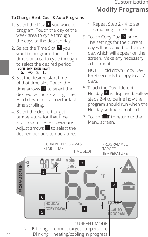 22CustomizationTo Change Heat, Cool, &amp; Auto Programs1. Select the Day  1 you want to program. Touch the day of the week area to cycle through the days to the desired day.2. Select the Time Slot  2 you want to program. Touch the time slot area to cycle through to select the desired period.3. Set the desired start time of that time slot. Touch the time arrows  3 to select the desired period&rsquo;s starting time. Hold down time arrow for fast time scrolling.4. Select the desired target temperature for that time slot. Touch the Temperature Adjust arrows  4 to select the desired period&rsquo;s temperature.  &bull;   Repeat Step 2 - 4 to set remaining Time Slots.5. Touch Copy Day  5 once. The settings for the current day will be copied to the next day, which will appear on the screen. Make any necessary adjustments.  NOTE: Hold down Copy Day for 3 seconds to copy to all 7 days.6. Touch the Day eld until Holiday  6 is displayed. Follow steps 2-4 to dene how the program should run when the Holiday setting is enabled.7. Touch   to return to the Menu screen.HOLIDAYMORN AMFCOPY DAYTuPROGRAMCOOLTRUEAUTO564213CURRENT PROGRAM&rsquo;S START TIME TIME SLOTPROGRAMMED TARGET TEMPERATUREPROGRAM SCREENCURRENT MODE Not Blinking = room at target temperature Blinking = heating/cooling in progressModify Programs