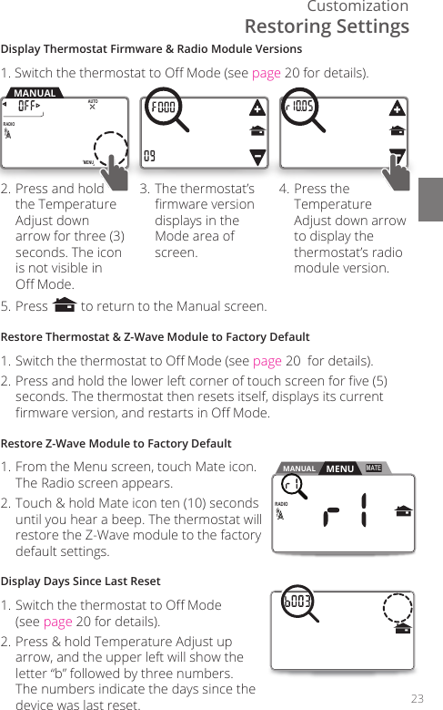 Customization23RADIO1MENUAUTOMANUALDisplay Thermostat Firmware &amp; Radio Module Versions1. Switch the thermostat to O Mode (see page 20 for details).2. Press and hold the Temperature Adjust down arrow for three (3) seconds. The icon is not visible in  O Mode. 3. The thermostat&rsquo;s rmware version displays in the Mode area of screen. 4. Press the Temperature Adjust down arrow to display the thermostat&rsquo;s radio module version. 5. Press   to return to the Manual screen.Restore Thermostat &amp; Z-Wave Module to Factory Default1. Switch the thermostat to O Mode (see page 20  for details).2. Press and hold the lower left corner of touch screen for ve (5) seconds. The thermostat then resets itself, displays its current rmware version, and restarts in O Mode.Restore Z-Wave Module to Factory Default1. From the Menu screen, touch Mate icon. The Radio screen appears.2. Touch &amp; hold Mate icon ten (10) seconds until you hear a beep. The thermostat will restore the Z-Wave module to the factory default settings.Display Days Since Last Reset1. Switch the thermostat to O Mode  (see page 20 for details).2. Press &amp; hold Temperature Adjust up arrow, and the upper left will show the letter &ldquo;b&rdquo; followed by three numbers. The numbers indicate the days since the device was last reset.MENU ScreenMANUALRADIO1MATEMENURestoring Settings